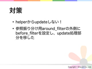 対策
• helperからupdateしない！
• 参照振り分け用around_ﬁlterの外側に
 before_ﬁlterを設定し、update処理部
 分を移した




                     Copyright © Drecom Co., Ltd.
 