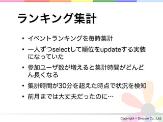 ランキング集計
• イベントランキングを毎時集計
• 一人ずつselectして順位をupdateする実装
 になっていた

• 参加ユーザ数が増えると集計時間がどんど
 ん長くなる

• 集計時間が30分を超えた時点で状況を検知
• 前月までは大丈夫だったのに…
                     Copyright © Drecom Co., Ltd.
 