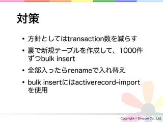 対策
• 方針としてはtransaction数を減らす
• 裏で新規テーブルを作成して、1000件
  ずつbulk insert

• 全部入ったらrenameで入れ替え
• bulk insertにはactiverecord-import
  を使用



                            Copyright © Drecom Co., Ltd.
 