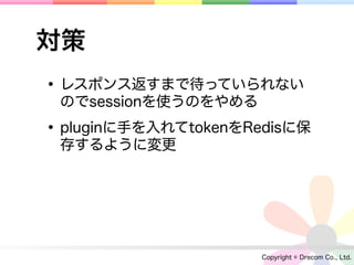 対策
• レスポンス返すまで待っていられない
 のでsessionを使うのをやめる

• pluginに手を入れてtokenをRedisに保
 存するように変更




                      Copyright © Drecom Co., Ltd.
 