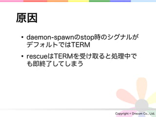 原因
• daemon-spawnのstop時のシグナルが
 デフォルトではTERM

• rescueはTERMを受け取ると処理中で
 も即終了してしまう




                    Copyright © Drecom Co., Ltd.
 