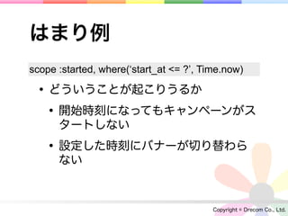 はまり例
scope :started, where(‘start_at <= ?’, Time.now)

 • どういうことが起こりうるか
  • 開始時刻になってもキャンペーンがス
      タートしない

   • 設定した時刻にバナーが切り替わら
      ない



                                         Copyright © Drecom Co., Ltd.
 