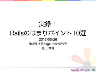 実録！
Railsのはまりポイント10選
        2012/03/26
    第2回 渋谷Edge Rails勉強会
         藤田 武雄




                          Copyright © Drecom Co., Ltd.
 