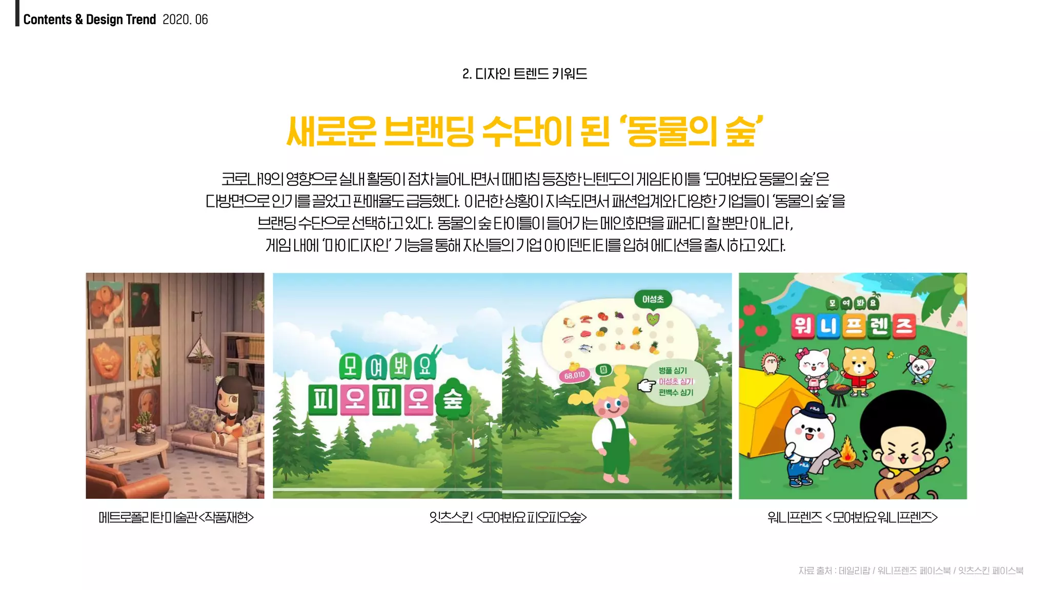 Contents & Design Trend 2020. 06
새로운 브랜딩 수단이 된 ‘동물의 숲’
자료 출처 : 데일리팝 / 워니프렌즈 페이스북 / 잇츠스킨 페이스북
코로나19의영향으로실내활동이점차늘어나면서때마침등장한닌텐도의게임타이틀‘모여봐요동물의숲’은
다방면으로인기를끌었고판매율도급등했다. 이러한상황이지속되면서패션업계와다양한기업들이‘동물의숲’을
브랜딩수단으로선택하고있다. 동물의숲타이틀이들어가는메인화면을패러디할뿐만아니라,
게임내에‘마이디자인’기능을통해자신들의기업아이덴티티를입혀에디션을출시하고있다.
2. 디자인 트렌드 키워드
잇츠스킨 <모여봐요피오피오숲> 워니프렌즈 <모여봐요워니프렌즈>메트로폴리탄미술관<작품재현>
 
