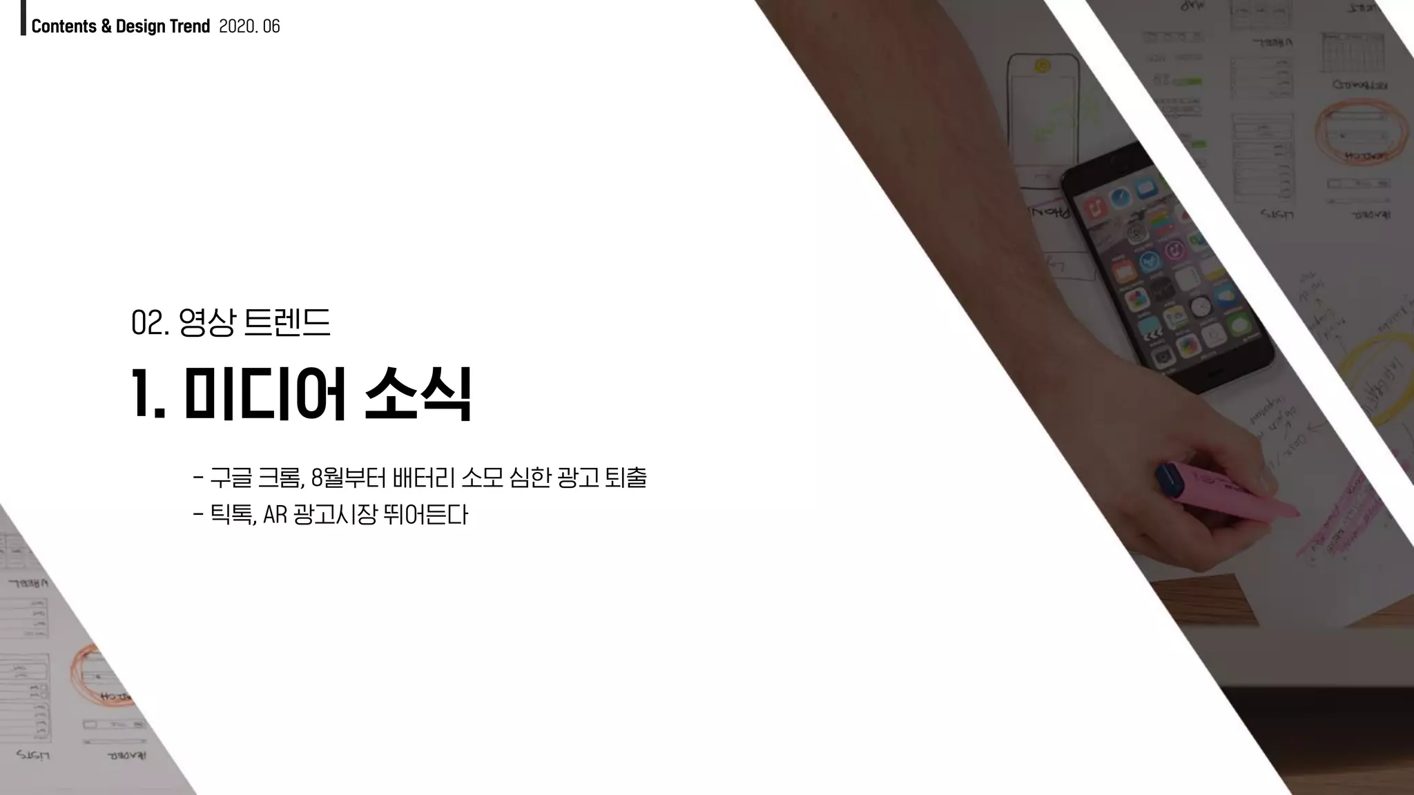 1. 미디어 소식
02. 영상 트렌드
Contents & Design Trend 2020. 06
- 구글 크롬, 8월부터 배터리 소모 심한 광고 퇴출
- 틱톡, AR 광고시장 뛰어든다
 