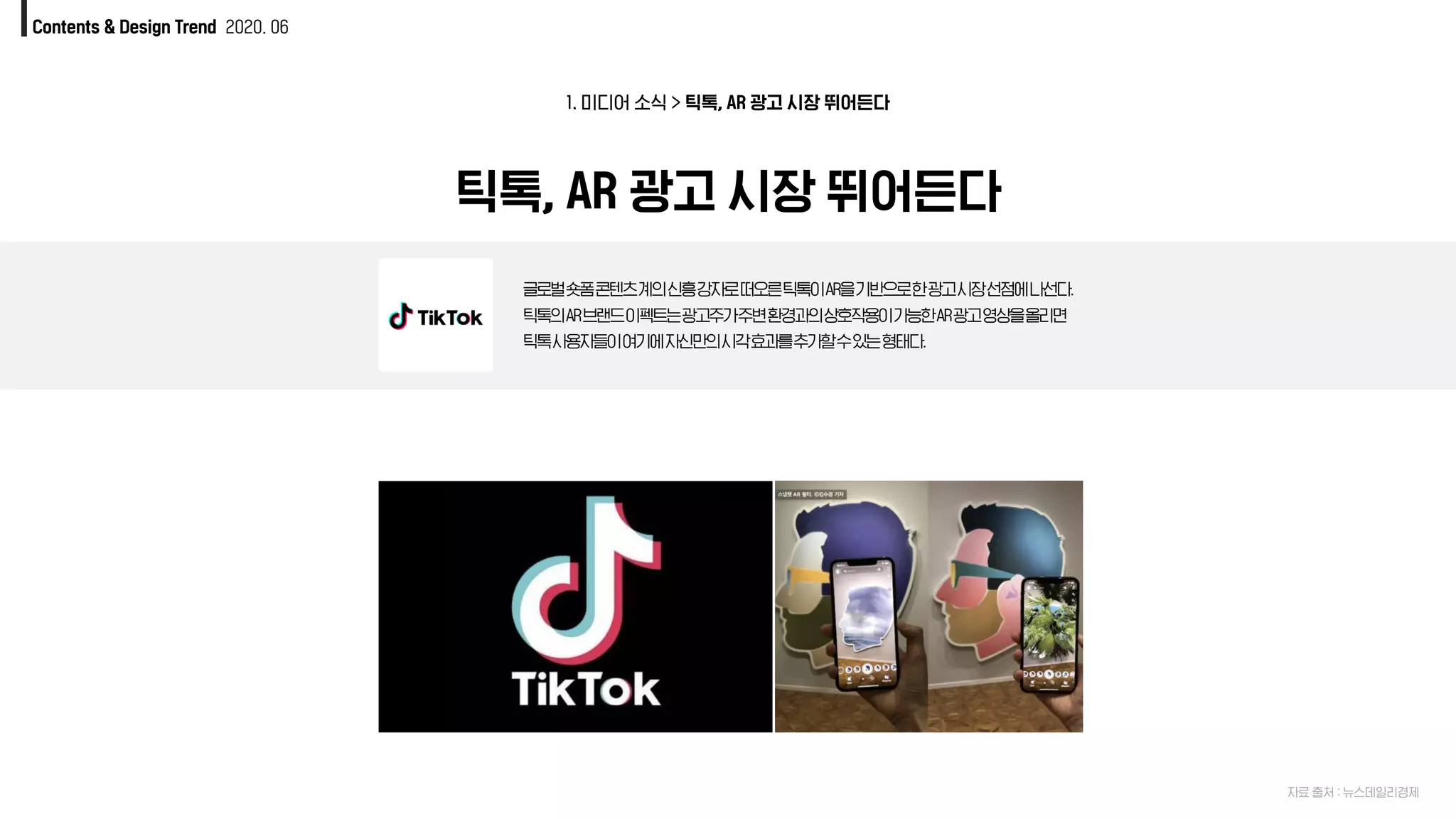 1. 미디어 소식 > 틱톡, AR 광고 시장 뛰어든다
틱톡, AR 광고 시장 뛰어든다
글로벌숏폼콘텐츠계의신흥강자로떠오른틱톡이AR을기반으로한광고시장선점에나선다.
틱톡의AR브랜드이펙트는광고주가주변환경과의상호작용이가능한AR광고영상을올리면
틱톡사용자들이여기에자신만의시각효과를추가할수있는형태다.
자료 출처 : 뉴스데일리경제
Contents & Design Trend 2020. 06
 