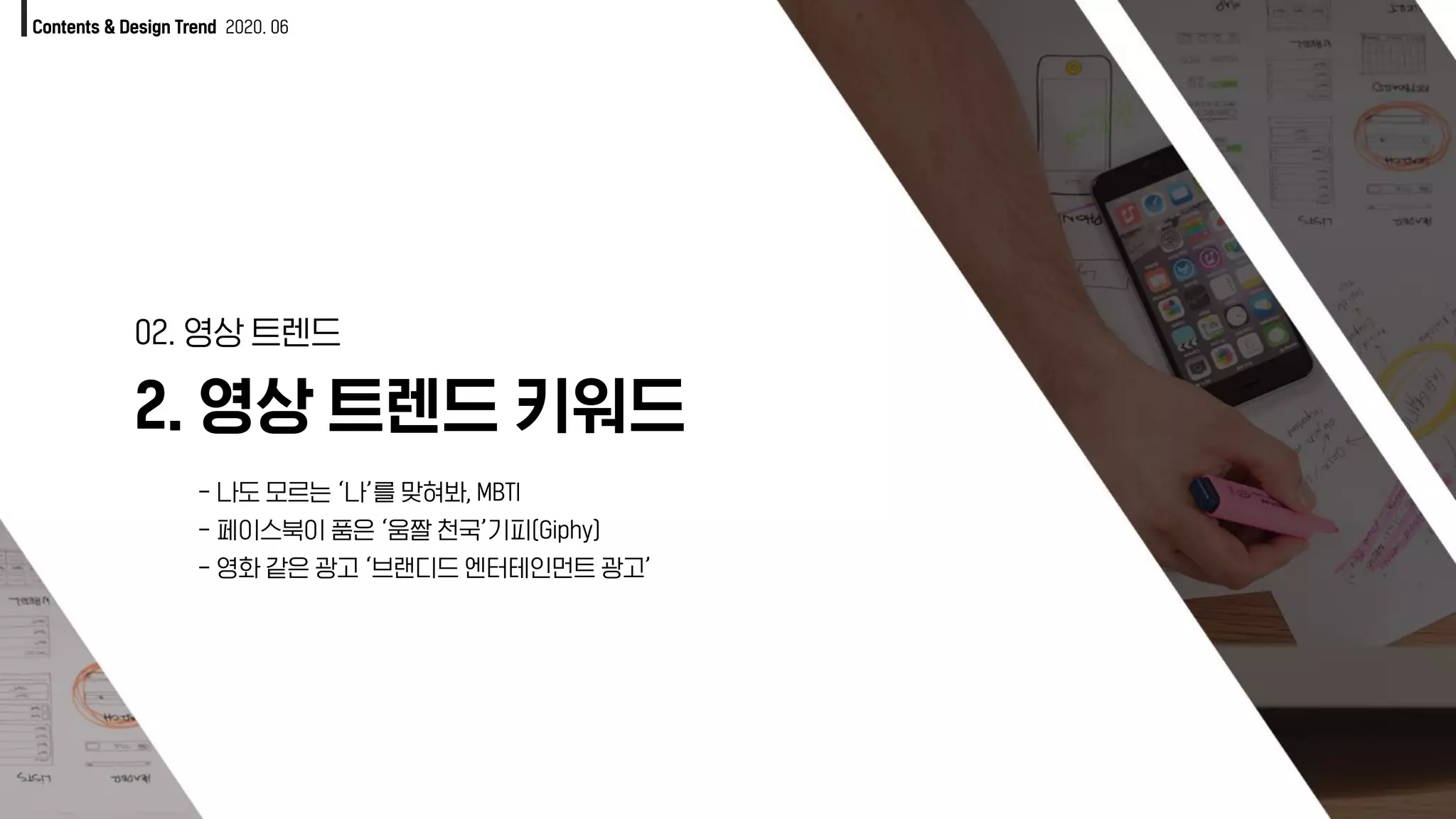 Contents & Design Trend 2020. 06
2. 영상 트렌드 키워드
02. 영상 트렌드
- 나도 모르는 ‘나’를 맞혀봐, MBTI
- 페이스북이 품은 ‘움짤 천국’기피(Giphy)
- 영화 같은 광고 ‘브랜디드 엔터테인먼트 광고’
 