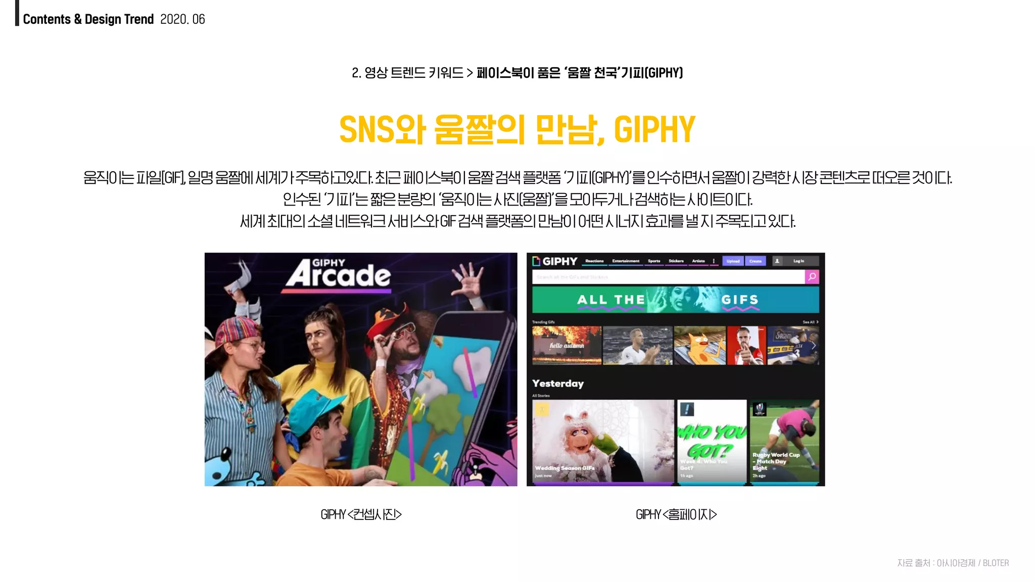 Contents & Design Trend 2020. 06
SNS와 움짤의 만남, GIPHY
GIPHY<컨셉사진> GIPHY<홈페이지>
2. 영상 트렌드 키워드 > 페이스북이 품은 ‘움짤 천국’기피(GIPHY)
움직이는파일[GIF],일명움짤에세계가주목하고있다.최근페이스북이움짤검색플랫폼‘기피(GIPHY)’를인수하면서움짤이강력한시장콘텐츠로떠오른것이다.
인수된‘기피’는짧은분량의‘움직이는사진(움짤)’을모아두거나검색하는사이트이다.
세계최대의소셜네트워크서비스와GIF검색플랫폼의만남이어떤시너지효과를낼지주목되고있다.
자료 출처 : 아시아경제 / BLOTER
 
