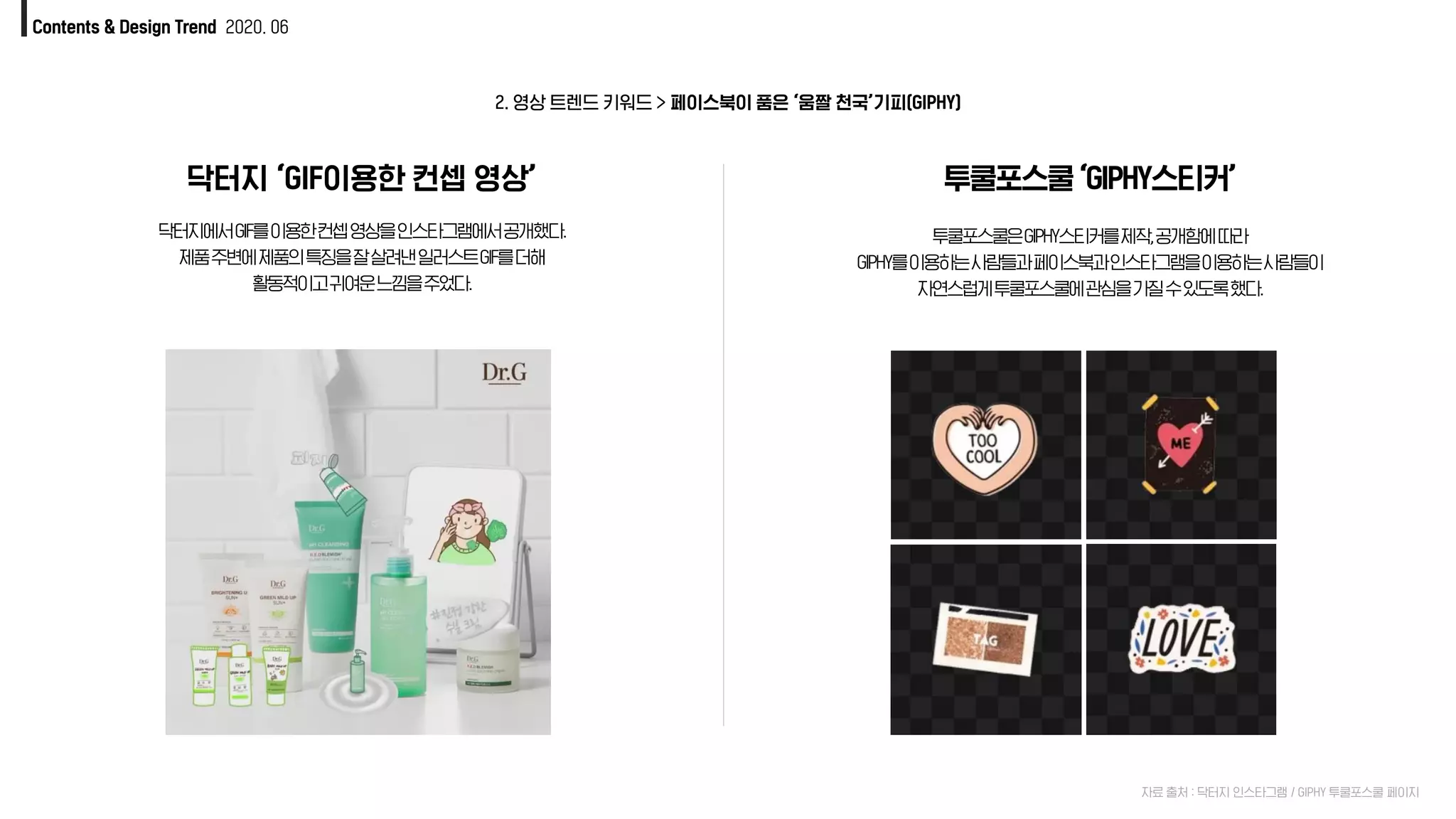 Contents & Design Trend 2020. 06
닥터지 ‘GIF이용한 컨셉 영상’
닥터지에서GIF를이용한컨셉영상을인스타그램에서공개했다.
제품주변에제품의특징을잘살려낸일러스트GIF를더해
활동적이고귀여운느낌을주었다.
투쿨포스쿨‘GIPHY스티커’
투쿨포스쿨은GIPHY스티커를제작,공개함에따라
GIPHY를이용하는사람들과페이스북과인스타그램을이용하는사람들이
자연스럽게투쿨포스쿨에관심을가질수있도록했다.
자료 출처 : 닥터지 인스타그램 / GIPHY 투쿨포스쿨 페이지
2. 영상 트렌드 키워드 > 페이스북이 품은 ‘움짤 천국’기피(GIPHY)
 