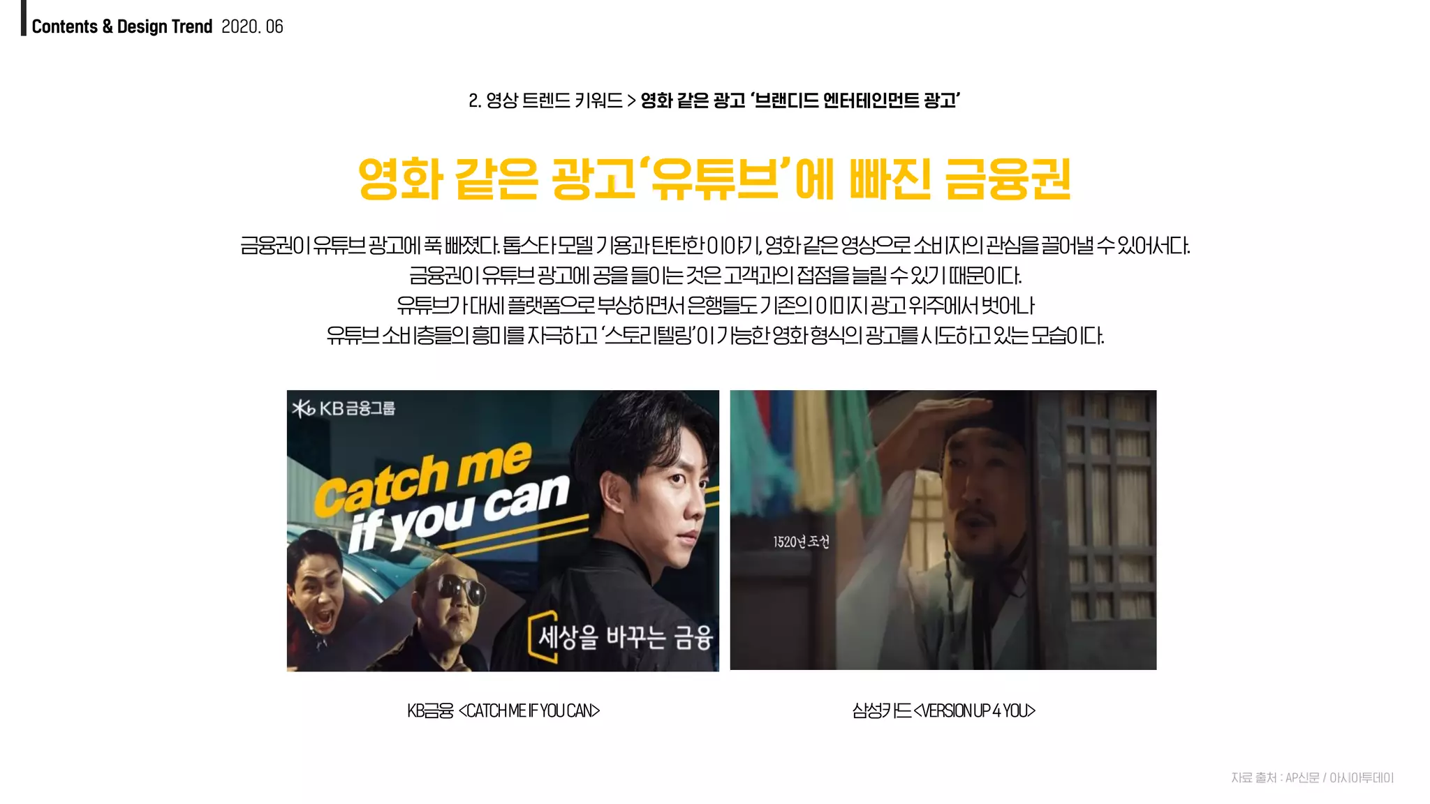 Contents & Design Trend 2020. 06
영화 같은 광고‘유튜브’에 빠진 금융권
KB금융 <CATCHMEIFYOUCAN> 삼성카드<VERSIONUP4YOU>
2. 영상 트렌드 키워드 > 영화 같은 광고 ‘브랜디드 엔터테인먼트 광고’
자료 출처 : AP신문 / 아시아투데이
금융권이유튜브광고에푹빠졌다.톱스타모델기용과탄탄한이야기,영화같은영상으로소비자의관심을끌어낼수있어서다.
금융권이유튜브광고에공을들이는것은고객과의접점을늘릴수있기때문이다.
유튜브가대세플랫폼으로부상하면서은행들도기존의이미지광고위주에서벗어나
유튜브소비층들의흥미를자극하고‘스토리텔링’이가능한영화형식의광고를시도하고있는모습이다.
 