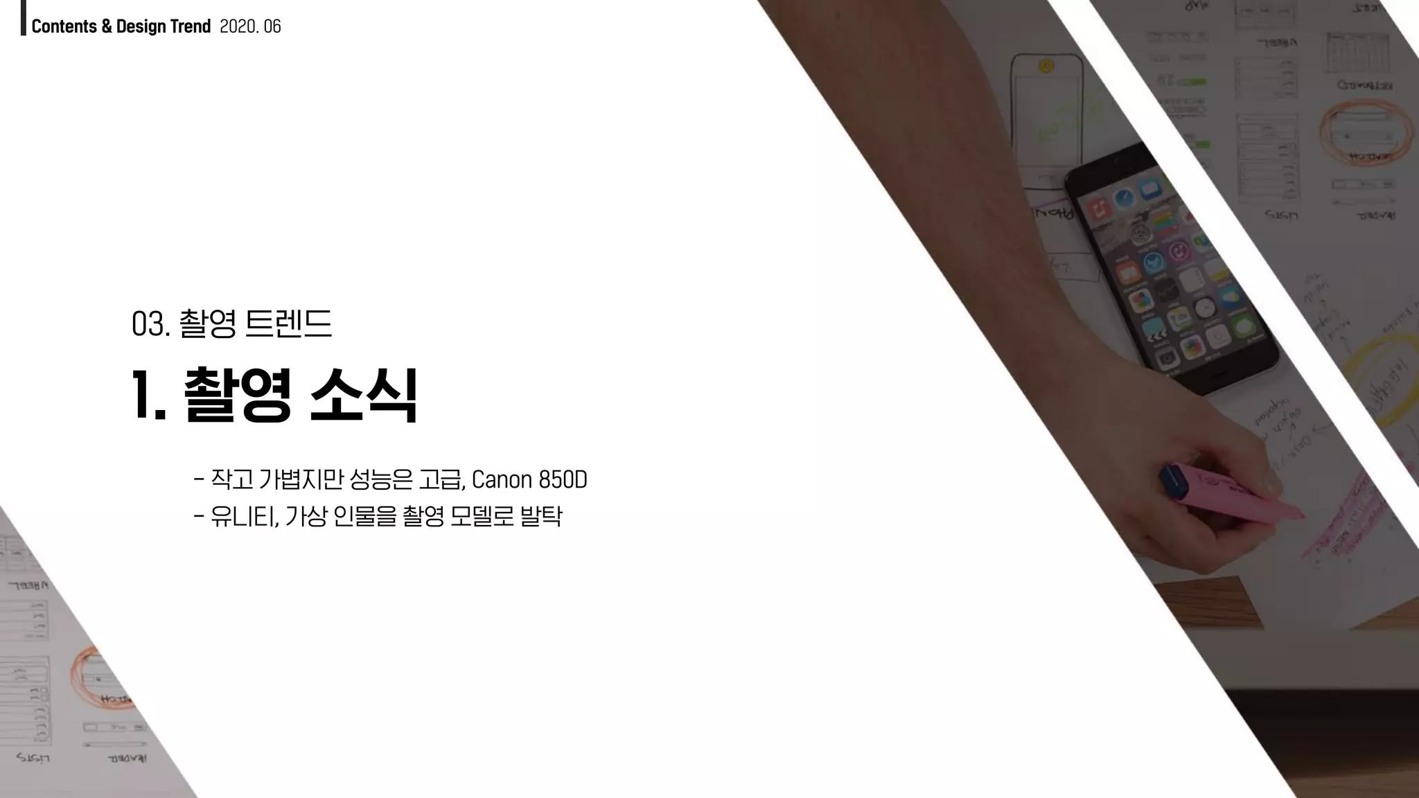 1. 촬영 소식
03. 촬영 트렌드
Contents & Design Trend 2020. 06
- 작고 가볍지만 성능은 고급, Canon 850D
- 유니티, 가상 인물을 촬영 모델로 발탁
 