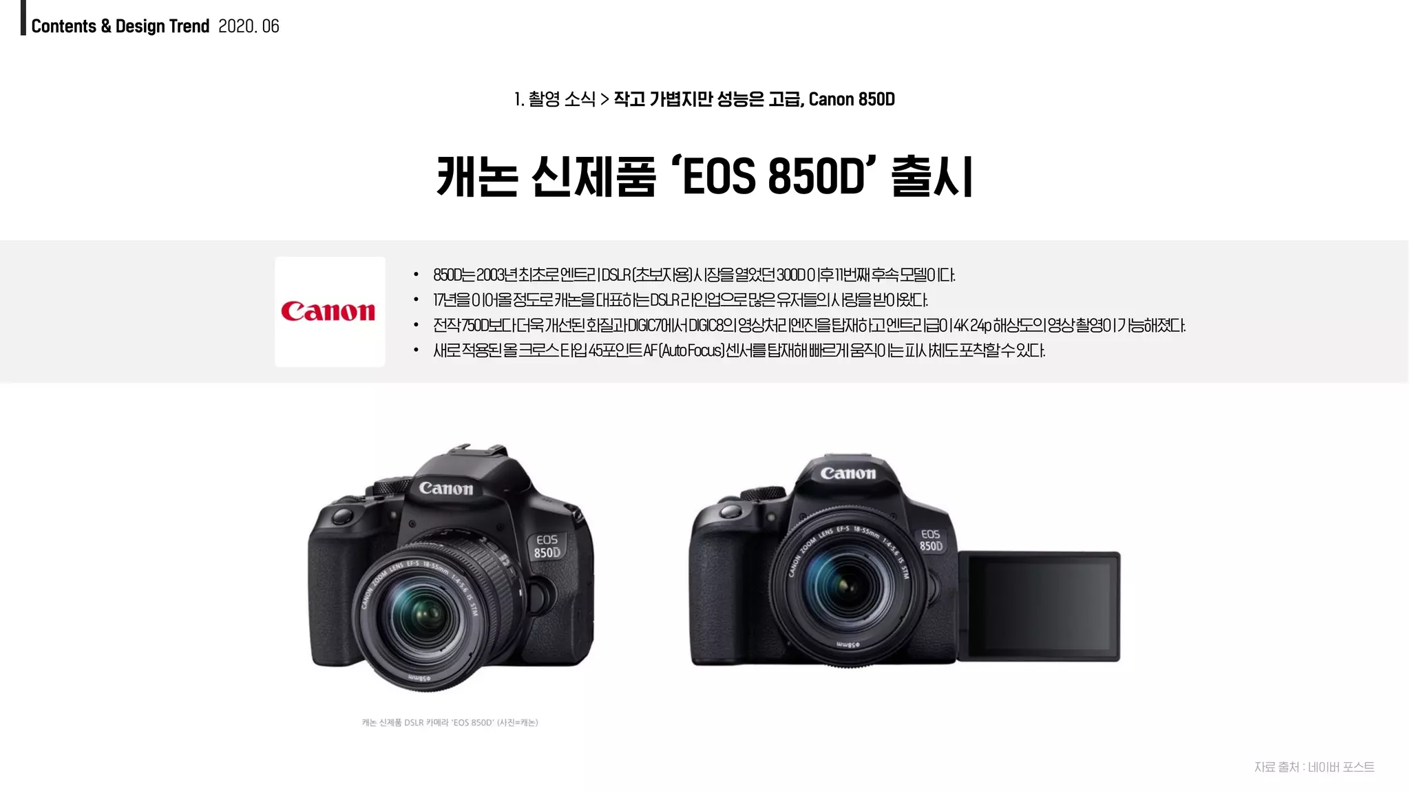 캐논 신제품 ‘EOS 850D’ 출시
1. 촬영 소식 > 작고 가볍지만 성능은 고급, Canon 850D
• 850D는2003년최초로엔트리DSLR(초보자용)시장을열었던300D이후11번째후속모델이다.
• 17년을이어올정도로캐논을대표하는DSLR라인업으로많은유저들의사랑을받아왔다.
• 전작750D보다더욱개선된화질과DIGIC7에서DIGIC8의영상처리엔진을탑재하고엔트리급이4K24p해상도의영상촬영이가능해졌다.
• 새로적용된올크로스타입45포인트AF(AutoFocus)센서를탑재해빠르게움직이는피사체도포착할수있다.
Contents & Design Trend 2020. 06
자료 출처 : 네이버 포스트
 