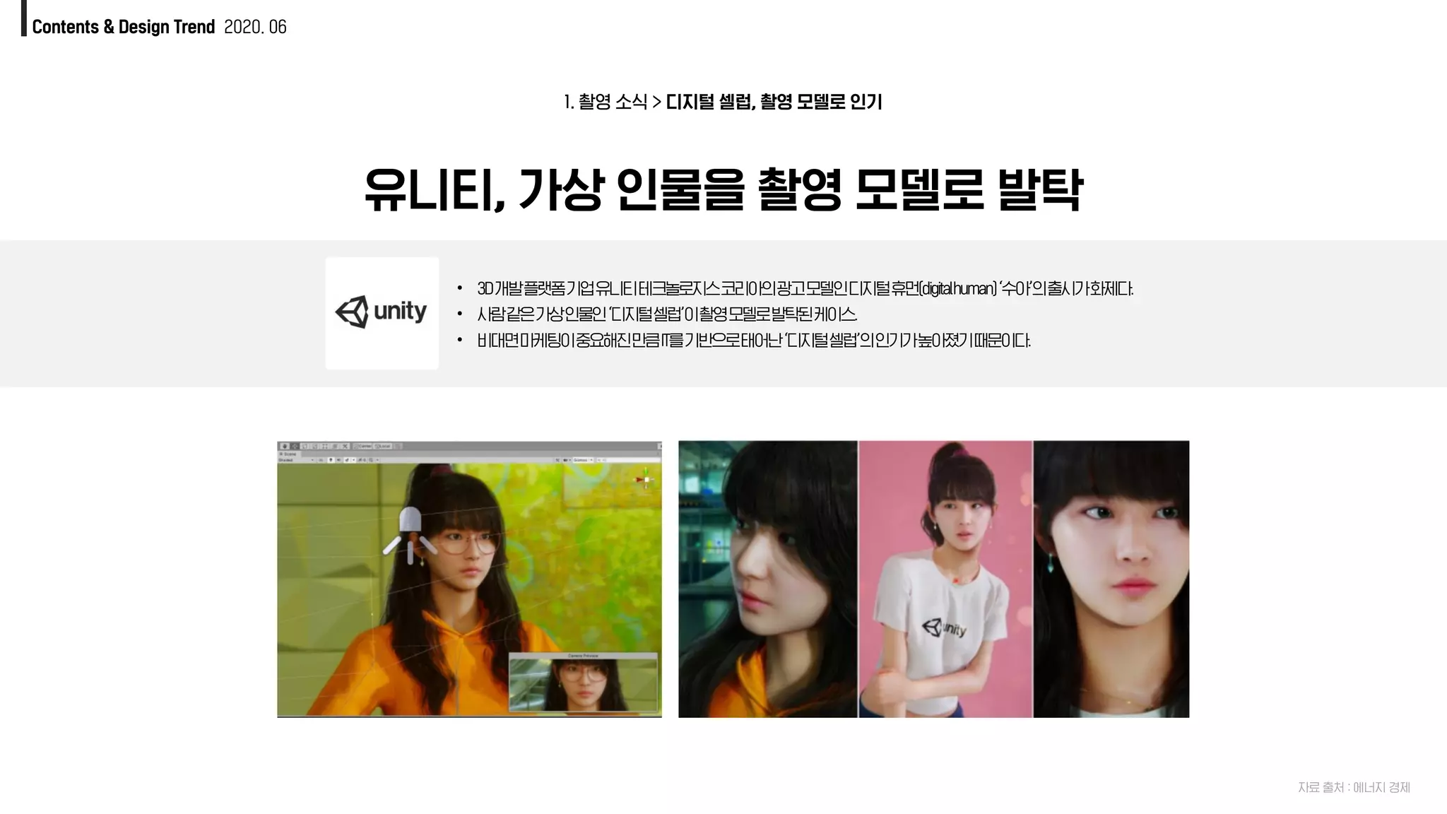Contents & Design Trend 2020. 06
1. 촬영 소식 > 디지털 셀럽, 촬영 모델로 인기
유니티, 가상 인물을 촬영 모델로 발탁
• 3D개발플랫폼기업유니티테크놀로지스코리아의광고모델인디지털휴먼(digitalhuman)‘수아’의출시가화제다.
• 사람같은가상인물인‘디지털셀럽’이촬영모델로발탁된케이스.
• 비대면마케팅이중요해진만큼IT를기반으로태어난‘디지털셀럽’의인기가높아졌기때문이다.
자료 출처 : 에너지 경제
 