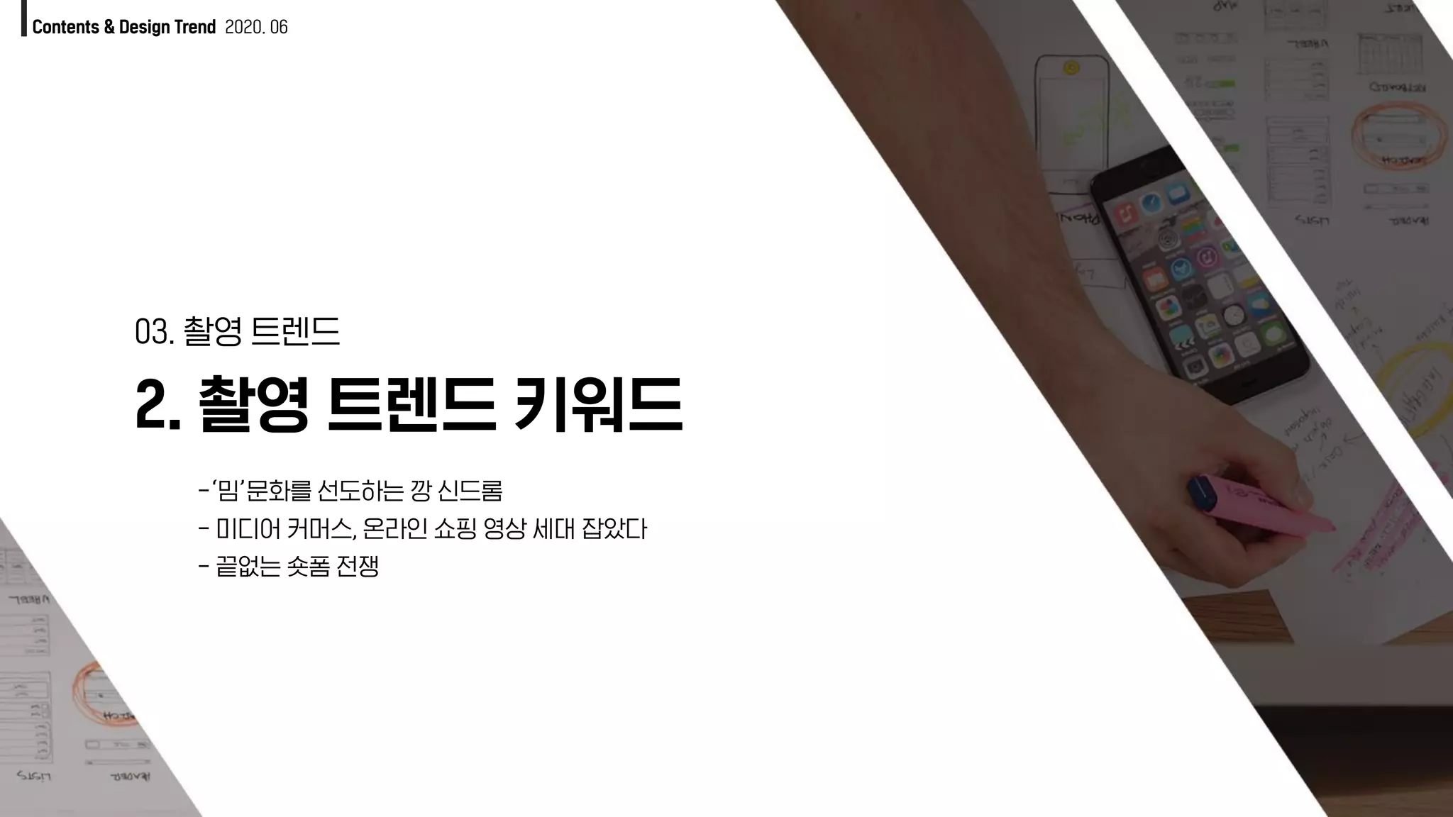 Contents & Design Trend 2020. 06
2. 촬영 트렌드 키워드
03. 촬영 트렌드
-‘밈’문화를 선도하는 깡 신드롬
- 미디어 커머스, 온라인 쇼핑 영상 세대 잡았다
- 끝없는 숏폼 전쟁
 