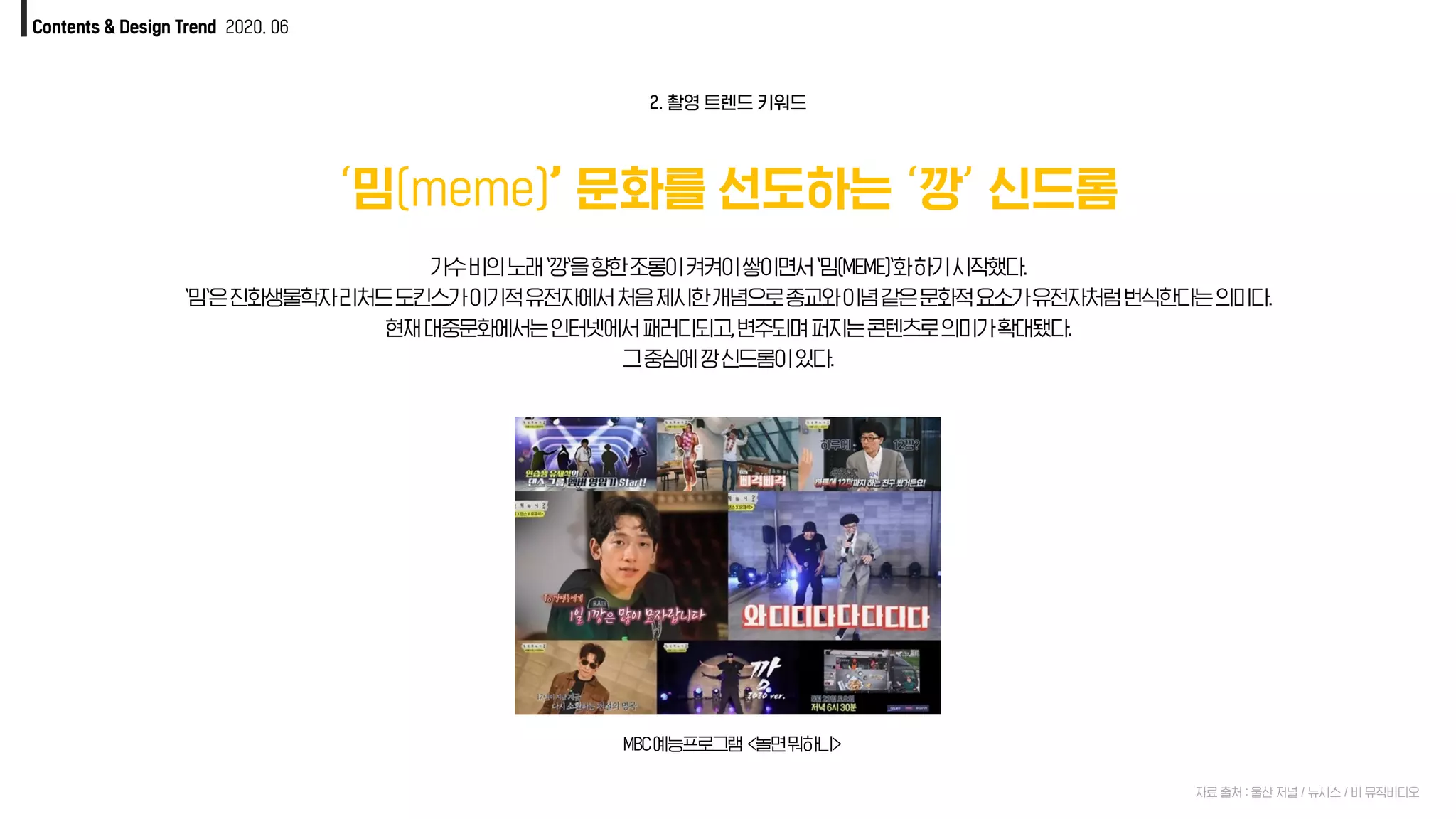 Contents & Design Trend 2020. 06
‘밈(meme)’ 문화를 선도하는 ‘깡’ 신드롬
자료 출처 : 울산 저널 / 뉴시스 / 비 뮤직비디오
2. 촬영 트렌드 키워드
가수비의노래`깡`을향한조롱이켜켜이쌓이면서`밈(MEME)`화하기시작했다.
`밈`은진화생물학자리처드도킨스가이기적유전자에서처음제시한개념으로종교와이념같은문화적요소가유전자처럼번식한다는의미다.
현재대중문화에서는인터넷에서패러디되고,변주되며퍼지는콘텐츠로의미가확대됐다.
그중심에깡신드롬이있다.
MBC예능프로그램 <놀면뭐하니>
 