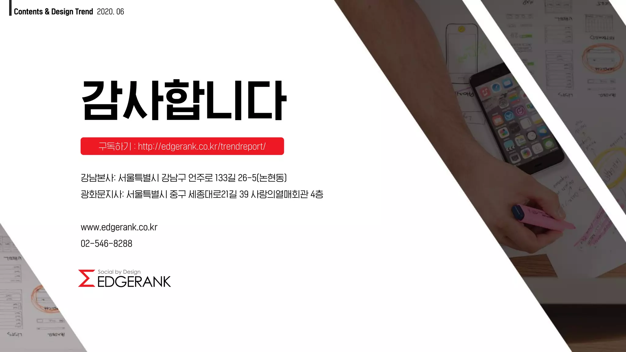 감사합니다
Contents & Design Trend 2020. 06
강남본사: 서울특별시 강남구 언주로 133길 26-5(논현동)
광화문지사: 서울특별시 중구 세종대로21길 39 사랑의열매회관 4층
www.edgerank.co.kr
02-546-8288
구독하기 : http://edgerank.co.kr/trendreport/
 