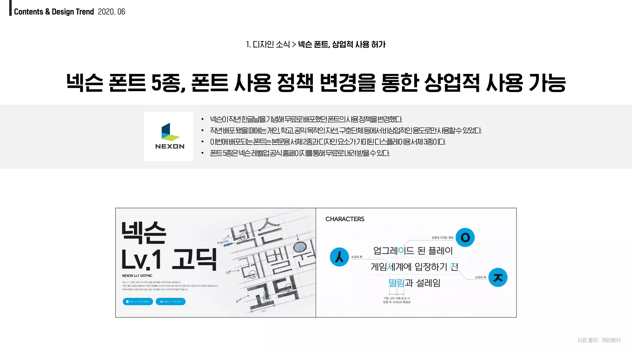 1. 디자인 소식 > 넥슨 폰트, 상업적 사용 허가
Contents & Design Trend 2020. 06
자료 출처 : 게임메카
넥슨 폰트 5종, 폰트 사용 정책 변경을 통한 상업적 사용 가능
• 넥슨이작년한글날을기념해무료로배포했던폰트의사용정책을변경했다.
• 작년배포됐을때에는개인,학교,공익목적의자선,구호단체등에서비상업적인용도로만사용할수있었다.
• 이번에배포되는폰트는본문용서체2종과디자인요소가가미된디스플레이용서체3종이다.
• 폰트5종은넥슨레벨업공식홈페이지를통해무료로내려받을수있다.
 