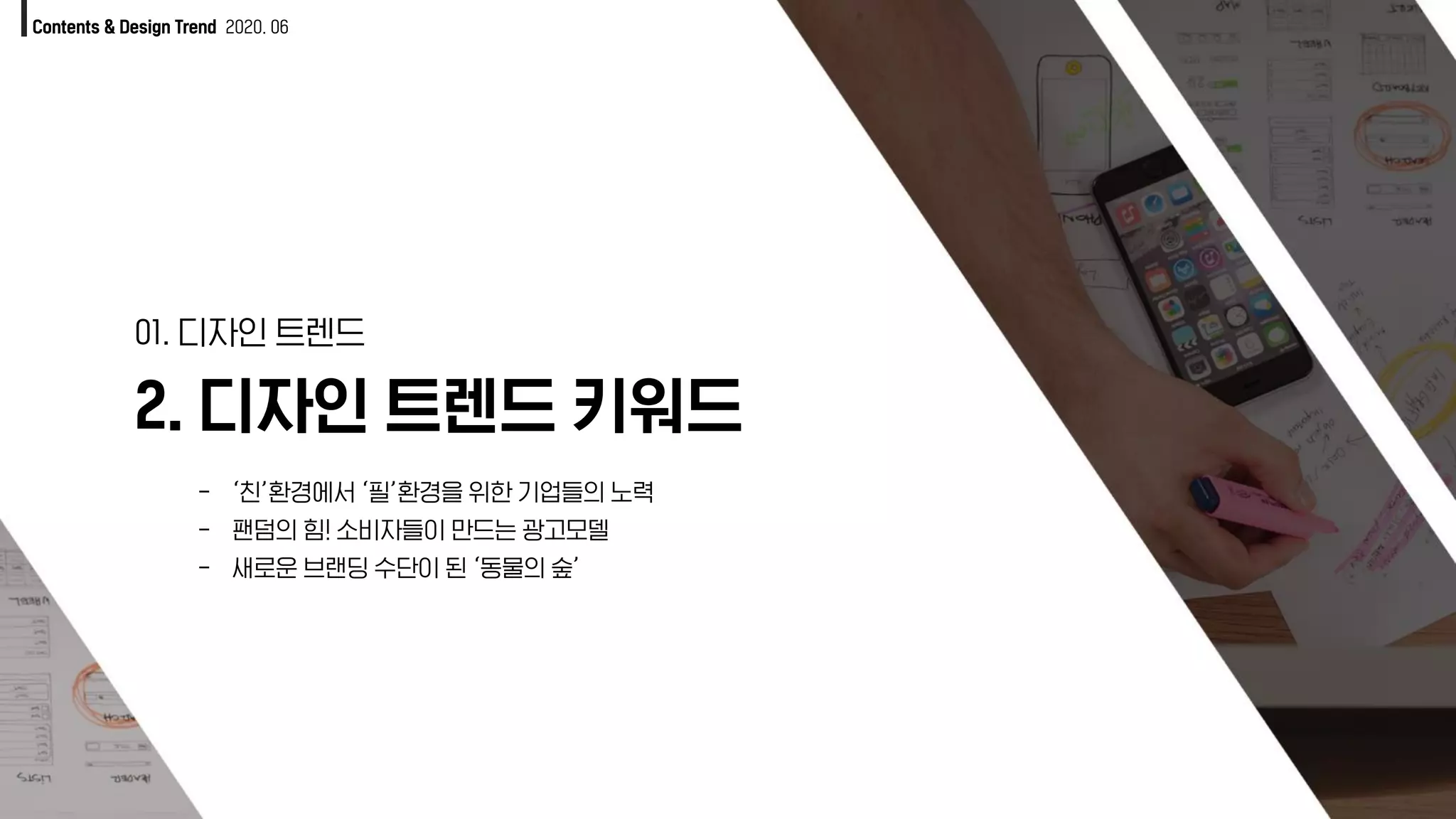 Contents & Design Trend 2020. 06
2. 디자인 트렌드 키워드
01. 디자인 트렌드
- ‘친’환경에서 ‘필’환경을 위한 기업들의 노력
- 팬덤의 힘! 소비자들이 만드는 광고모델
- 새로운 브랜딩 수단이 된 ‘동물의 숲’
 