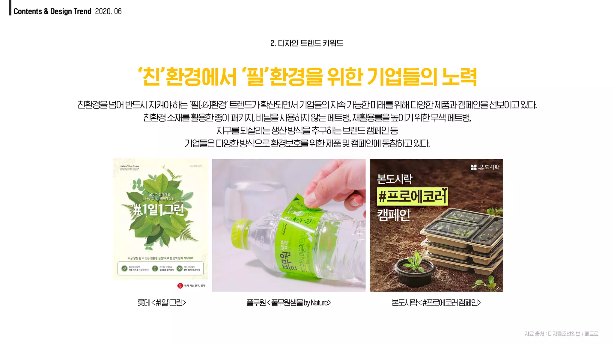 Contents & Design Trend 2020. 06
‘친’환경에서 ‘필’환경을 위한 기업들의 노력
자료 출처 : 디지틀조선일보 / 메트로
친환경을넘어반드시지켜야하는‘필(必)환경’트렌드가확산되면서기업들의지속가능한미래를위해다양한제품과캠페인을선보이고있다.
친환경소재를활용한종이패키지,비닐을사용하지않는페트병,재활용률을높이기위한무색페트병,
지구를되살리는생산방식을추구하는브랜드캠페인등
기업들은다양한방식으로환경보호를위한제품및캠페인에동참하고있다.
2. 디자인 트렌드 키워드
풀무원<풀무원샘물byNature> 본도시락<#프로에코러캠페인>롯데<#1일1그린>
 