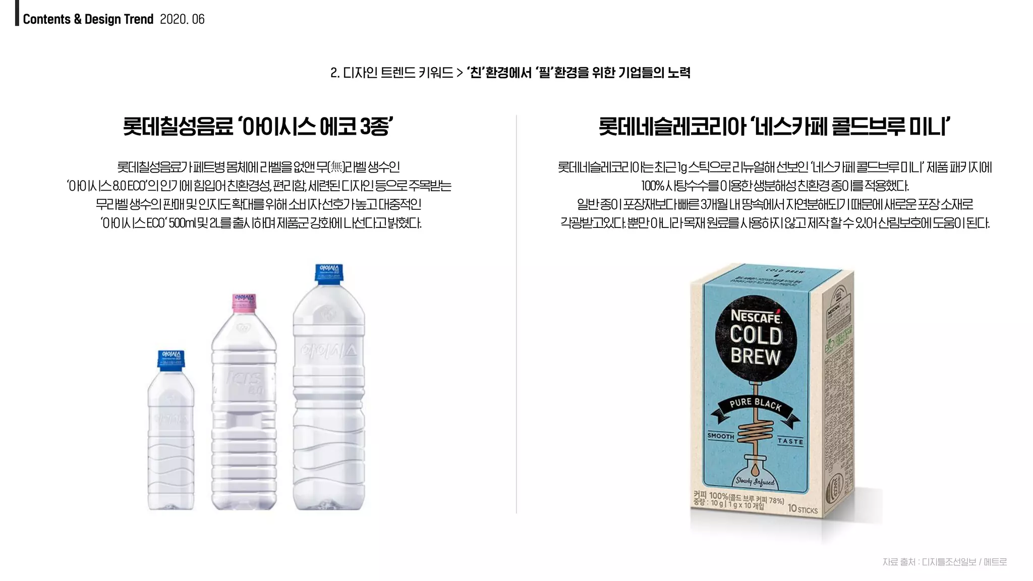 Contents & Design Trend 2020. 06
롯데칠성음료‘아이시스에코3종’
자료 출처 : 디지틀조선일보 / 메트로
롯데칠성음료가페트병몸체에라벨을없앤무(無)라벨생수인
‘아이시스8.0ECO’의인기에힘입어친환경성,편리함,세련된디자인등으로주목받는
무라벨생수의판매및인지도확대를위해소비자선호가높고대중적인
‘아이시스ECO‘500ml및2L를출시하며제품군강화에나선다고밝혔다.
롯데네슬레코리아‘네스카페콜드브루미니’
롯데네슬레코리아는최근1g스틱으로리뉴얼해선보인‘네스카페콜드브루미니’제품패키지에
100%사탕수수를이용한생분해성친환경종이를적용했다.
일반종이포장재보다빠른3개월내땅속에서자연분해되기때문에새로운포장소재로
각광받고있다.뿐만아니라목재원료를사용하지않고제작할수있어산림보호에도움이된다.
2. 디자인 트렌드 키워드 > ‘친’환경에서 ‘필’환경을 위한 기업들의 노력룍
 