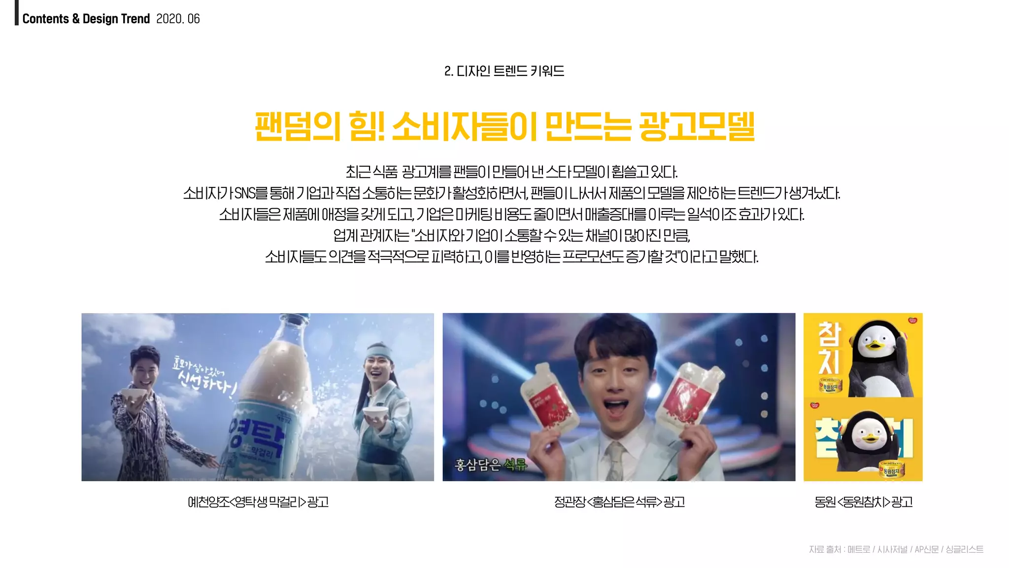 Contents & Design Trend 2020. 06
팬덤의 힘! 소비자들이 만드는 광고모델
자료 출처 : 메트로 / 시사저널 / AP신문 / 싱글리스트
최근식품 광고계를팬들이만들어낸스타모델이휩쓸고있다.
소비자가SNS를통해기업과직접소통하는문화가활성화하면서,팬들이나서서제품의모델을제안하는트렌드가생겨났다.
소비자들은제품에애정을갖게되고,기업은마케팅비용도줄이면서매출증대를이루는일석이조효과가있다.
업계관계자는"소비자와기업이소통할수있는채널이많아진만큼,
소비자들도의견을적극적으로피력하고,이를반영하는프로모션도증가할것"이라고말했다.
2. 디자인 트렌드 키워드
예천양조<영탁생막걸리>광고 정관장<홍삼담은석류>광고 동원<동원참치>광고
 