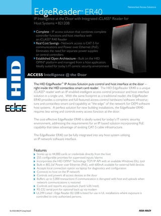 Networked Access Solutions

   EdgeReader ER40                       ™

   IP Intelligence at the Door with Integrated iCLASS® Reader for
   Host Systems • 82120B

   	 Complete - IP access solution that combines complete
     controller functions and host interface with
     an iCLASS® R40 Reader
   	 Real Cost Savings - Network access is CAT-5 for
     communications and Power over Ethernet (PoE).
     Eliminates the need for separate power supplies
     or central controllers
   	 Established Open Architecture - Built on the HID
     OPIN® platform and managed from a host application.
     Ideally suited for today’s IT-centric security environment

ACCESS Intelligence @ the Door

   The HID EdgeReader™ IP Access Solution puts control and host interface at the door --
   right inside the HID contactless smart card reader. The HID EdgeReader ER40 is a unique
   iCLASS® reader with an IP-enabled intelligent access control processor and host interface
   solution in a single unit. With the same footprint as a traditional reader, the EdgeReader
   ER40 provides a complete and full-featured access control hardware/software infrastruc-
   ture and contactless smart card capability at “the edge” of the network for OEM software
   host systems. A perfect solution for new building installations, the EdgeReader ER40
   requires less wiring and controls every access function at the door.

   The cost-effective EdgeReader ER40 is ideally suited for today’s IT-centric security
   environment, addressing the requirements for an IP-based solution incorporating PoE
   capability that takes advantage of existing CAT-5 cable infrastructure.

   The EdgeReader ER40 can be fully integrated into any host system utilizing
   an IP network software interface.


   Features
     Stores up to 44,000 cards or credentials directly from the host
     255 configurable priorities for supervised inputs/alarms
     Incorporates the HID OPIN® Technology TCP/IP API with an available Windows DLL tool
     Built-in 802.3af Power over Ethernet (PoE), with 600mA available for external field devices
     Accepts local connection option via laptop for diagnostics and configuration
     Connects to host on the IP network
     Controls and powers all access devices at the door
     Buffers up to 5,000 transactions if communication is disrupted with host and uploads when 	
   	 network communications is restored
     Controls and reports any passback (hard/soft/med)
     RS-232 serial port for optional back-up via modem
   	 UL294 Listed - Edge Reader 82120B is listed for use in UL installations where exposure is
     controlled to only authorized persons.
 