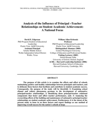 DOCTORAL FORUM
   THE OFFICIAL JOURNAL FOR PUBLISHING AND MENTORING DOCTORAL STUDENT RESEARCH
                               VOLUME 1, NUMBER 1, 2006




     Analysis of the Influence of Principal –Teacher
    Relationships on Student Academic Achievement:
                    A National Focus


        David E. Edgerson                         William Allan Kritsonis
PhD Program Student in Educational                        Professor
            Leadership                    PhD Program in Educational Leadership
  Prairie View A&M University                  Prairie View A&M University
        Assistant Principal                   Distinguished Alumnus (2004)
      Schultz Middle School                    Central Washington University
 Waller Independent School District     College of Education and Professional Studies
           Waller, Texas                          Visiting Lecturer (2005)
                                                    Oxford Round Table
                                           University of Oxford, Oxford, England
                                       ACRL – Harvard Leadership Institute (2006)
                                           Harvard Graduate School of Education
                                            Harvard University, Cambridge, MA




                                      ABSTRACT

        The purpose of this article is to examine the effects and affect of schools
maintaining positive and healthy relationships between principals and teachers, and
to delineate those factors that facilitate and contribute to student academic success.
Consequently, the purpose of the study will be threefold: 1) Examining school
climate and culture phenomena germane to the development of substantive
principal-teacher relationships; 2) Identifying those principal-teacher relational
components that foster and affect teacher performance, and; 3) Analyzing the
overarching effects of the building and maintenance of substantive principal-teacher
relationships on student academic achievement. Furthermore, it is the intent of the
present study to hone in on these factors and report findings as one method of
improving overall success for the nation’s schools at large




                                          1
 