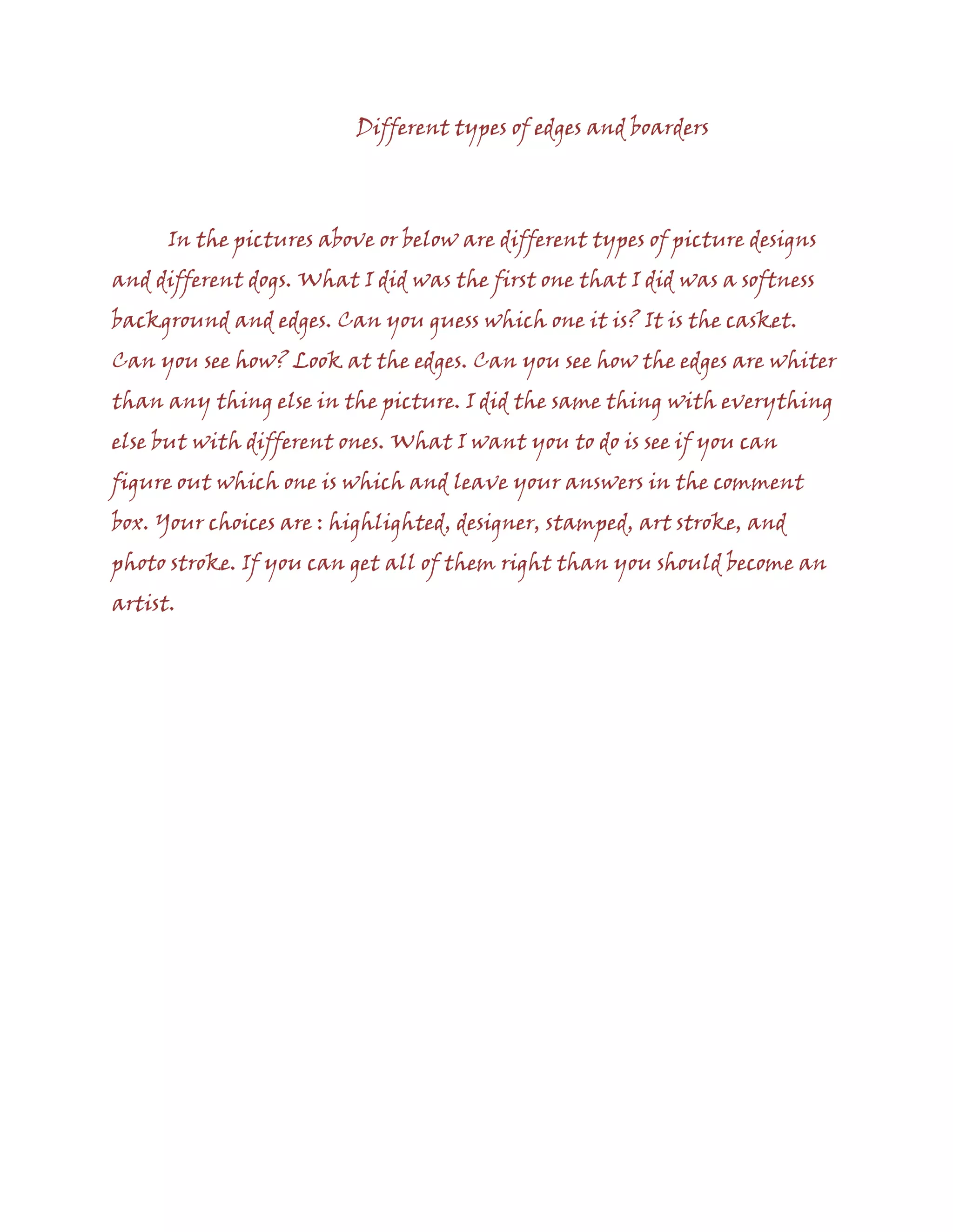 Different types of edges and boarders
In the pictures above or below are different types of picture designs
and different dogs. What I did was the first one that I did was a softness
background and edges. Can you guess which one it is? It is the casket.
Can you see how? Look at the edges. Can you see how the edges are whiter
than any thing else in the picture. I did the same thing with everything
else but with different ones. What I want you to do is see if you can
figure out which one is which and leave your answers in the comment
box. Your choices are : highlighted, designer, stamped, art stroke, and
photo stroke. If you can get all of them right than you should become an
artist.