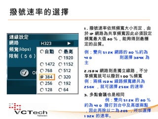 撥號速率的選擇
          1 . 撥號速率依照頻寬大小而定，由
          於 IP 網路為共享頻寬因此必須設定
          頻寬最大值 80 ％，能夠得到最穩
          定的品質。
          例：雙向 51 2K 網路的 80 ％約為
          41 0        則選擇 384K 為
          主
          2.IS D N 網路則是獨立線路，不分
          享頻寬就可以撥到 1 00 ％頻寬
          例：兩條 IS D N 線路頻寬總共為
          256K ，就可選擇 256K 的速率
          3. 多點會議也是相同
                  例：雙向 51 2K 的 80 ％
          約為 41 0 撥打到台中及高雄兩點
          ，因此再除以二為 205 ，所以選擇
          1 92K 的速率。
 