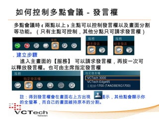 如何控制多點會議－發言權
多點會議時 ( 兩點以上 ) 主點可以控制發言權以及畫面分割
等功能。（只有主點可控制，其他分點只可請求發言權）



．建立步驟
  進入主畫面的【服務】 可以請求發言權，再按一次可
以釋放發言權。也可由主席指定發言權




 註：得到發言權會在畫面右上方出現  圖示，其他點會顯示你
 的全螢幕，而自己的畫面維持原本的分割。
 