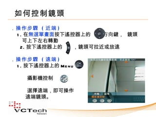 如何控制鏡頭
．操作步驟 ( 近端 )
 1 . 在無選單畫面按下遙控器上的　　 方向鍵， 鏡頭
    可上下左右轉動
　 2. 按下遙控器上的　　，鏡頭可拉近或放遠

．操作步驟 ( 遠端 )
 1 . 按下遙控器上的 Me n u 　　

    攝影機控制

    選擇遠端，即可操作
    遠端鏡頭。
 