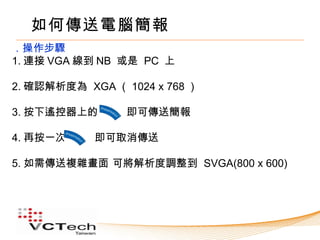 如何傳送電腦簡報
．操作步驟
1. 連接 VGA 線到 NB 或是 PC 上

2. 確認解析度為 XGA （ 1024 x 768 ）

3. 按下遙控器上的　　 即可傳送簡報

4. 再按一次     即可取消傳送

5. 如需傳送複雜畫面 可將解析度調整到 SVGA(800 x 600)
 