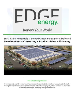  
    Sustainable, Renewable & Energy Management Services Delivered 
    Development - Consulting - Product Sales - Financing




                                          The EDGE Energy Mission 
    Our mission is to provide our clients with complete and customized integrated energy solutions (including fi‐
    nancing options where appropriate) for commercial and utility‐scale projects, with an emphasis on renewable 
                            solar energy technologies and energy management services. 
 