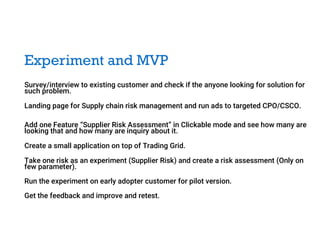 Experiment and MVP
Survey/interview to existing customer and check if the anyone looking for solution for
such problem.
Landing page for Supply chain risk management and run ads to targeted CPO/CSCO.
Add one Feature “Supplier Risk Assessment” in Clickable mode and see how many are
looking that and how many are inquiry about it.
Create a small application on top of Trading Grid.
Take one risk as an experiment (Supplier Risk) and create a risk assessment (Only on
few parameter).
Run the experiment on early adopter customer for pilot version.
Get the feedback and improve and retest.
 