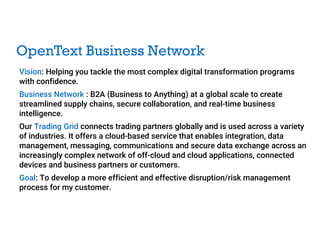 OpenText Business Network
Vision: Helping you tackle the most complex digital transformation programs
with confidence.
Business Network : B2A (Business to Anything) at a global scale to create
streamlined supply chains, secure collaboration, and real-time business
intelligence.
Our Trading Grid connects trading partners globally and is used across a variety
of industries. It offers a cloud-based service that enables integration, data
management, messaging, communications and secure data exchange across an
increasingly complex network of off-cloud and cloud applications, connected
devices and business partners or customers.
Goal: To develop a more efficient and effective disruption/risk management
process for my customer.
 
