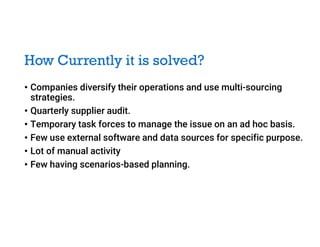 How Currently it is solved?
• Companies diversify their operations and use multi-sourcing
strategies.
• Quarterly supplier audit.
• Temporary task forces to manage the issue on an ad hoc basis.
• Few use external software and data sources for specific purpose.
• Lot of manual activity
• Few having scenarios-based planning.
 