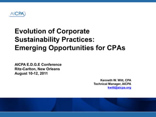 Evolution of Corporate Sustainability Practices: Emerging Opportunities for CPAs AICPA E.D.G.E Conference Ritz-Carlton, New Orleans August 10-12, 2011 Kenneth W. Witt, CPA Technical Manager, AICPA kwitt@aicpa.org 