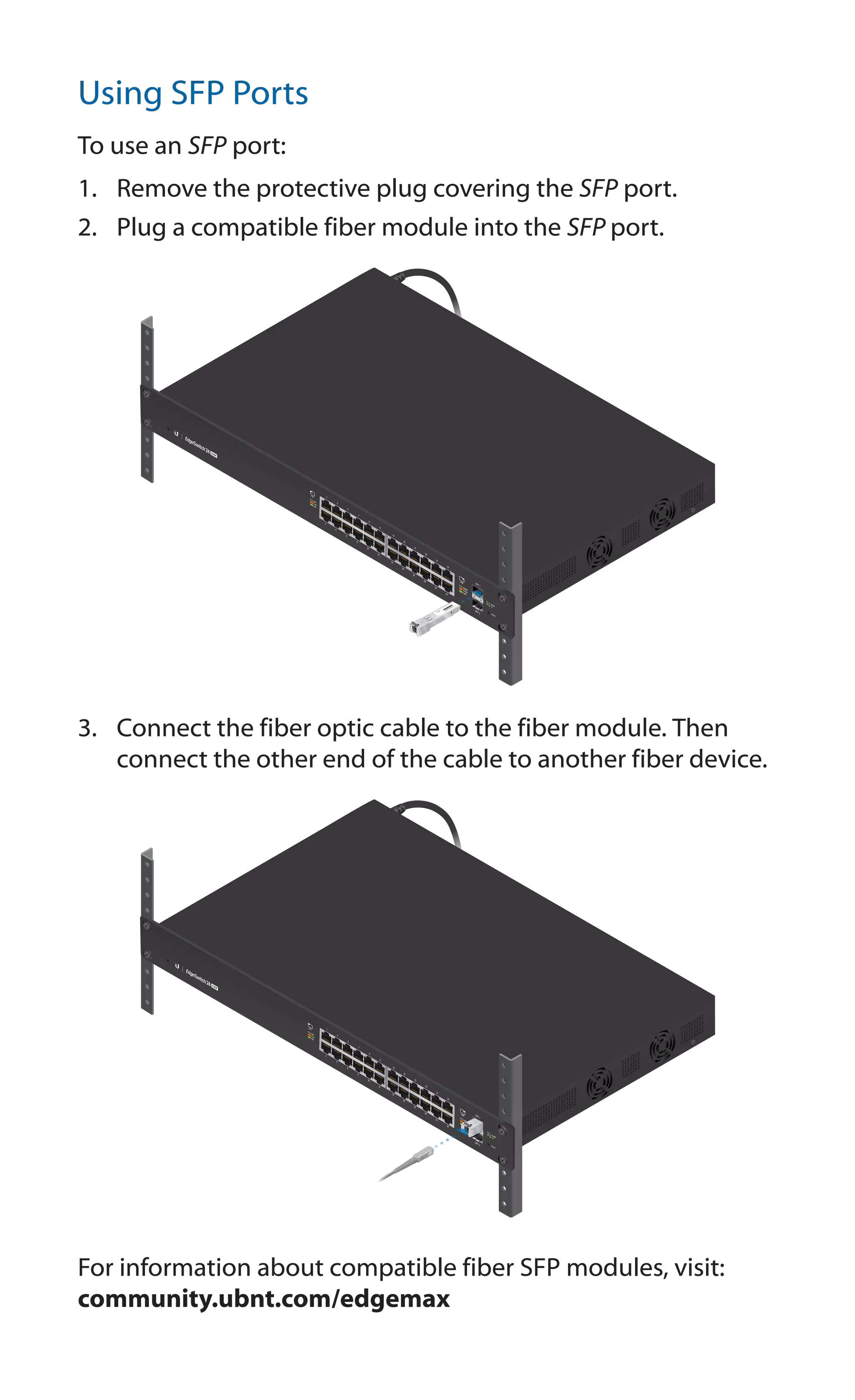 Using SFP Ports
To use an SFP port:
1.	 Remove the protective plug covering the SFP port.
2.	 Plug a compatible fiber module into the SFP port.
1
0
0
0
M
b
ps
S
M/
S
C
2
0
K
M
D
D
M
Tx
1
5
5
0
n
m/
Rx
1
3
1
0
n
m
3.	 Connect the fiber optic cable to the fiber module. Then
connect the other end of the cable to another fiber device.
For information about compatible fiber SFP modules, visit:
community.ubnt.com/edgemax
 