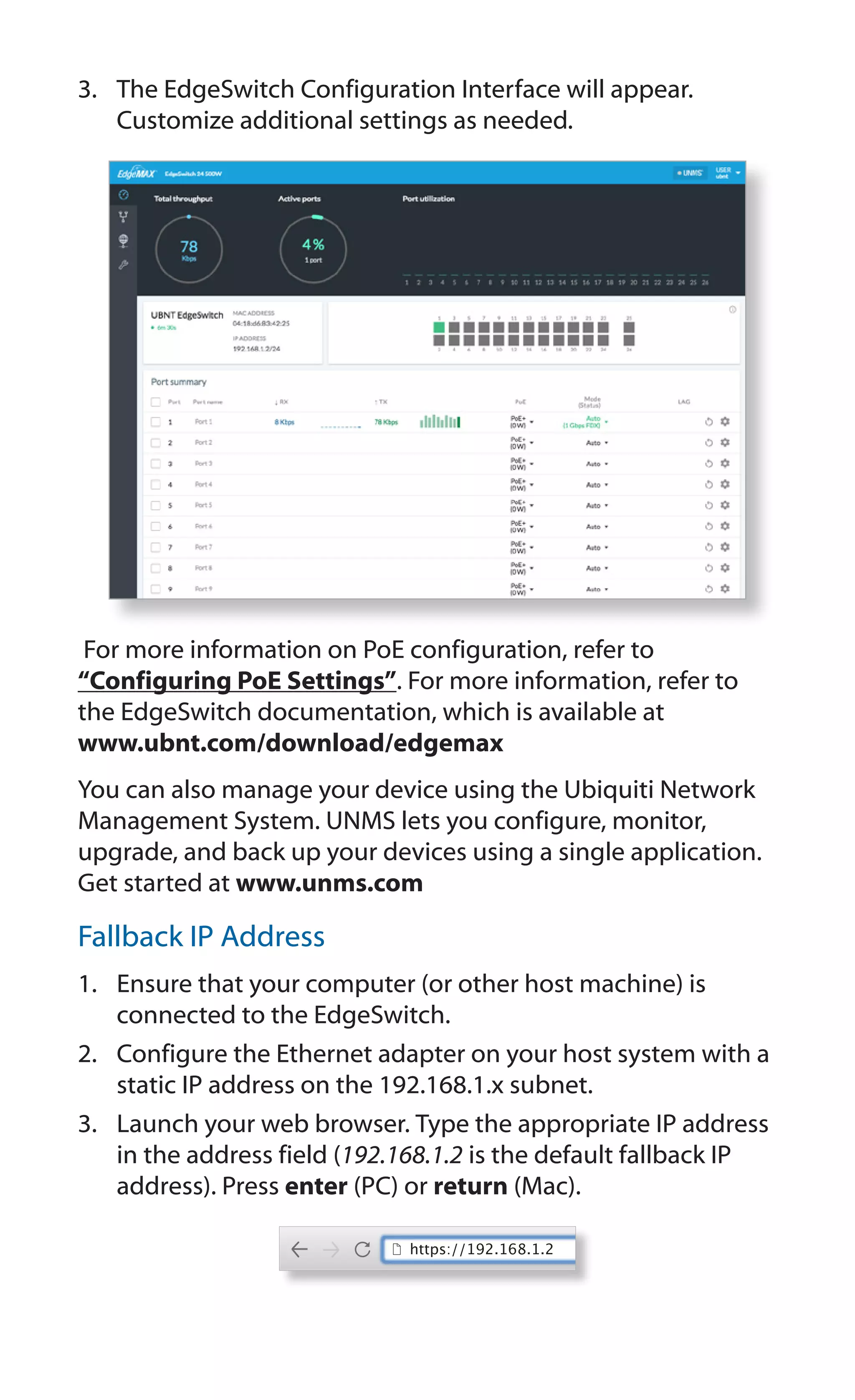 3.	 The EdgeSwitch Configuration Interface will appear.
Customize additional settings as needed.
For more information on PoE configuration, refer to
“Configuring PoE Settings”. For more information, refer to
the EdgeSwitch documentation, which is available at
www.ubnt.com/download/edgemax
You can also manage your device using the Ubiquiti Network
Management System. UNMS lets you configure, monitor,
upgrade, and back up your devices using a single application.
Get started at www.unms.com
Fallback IP Address
1.	 Ensure that your computer (or other host machine) is
connected to the EdgeSwitch.
2.	 Configure the Ethernet adapter on your host system with a
static IP address on the 192.168.1.x subnet.
3.	 Launch your web browser. Type the appropriate IP address
in the address field (192.168.1.2 is the default fallback IP
address). Press enter (PC) or return (Mac).
https://192.168.1.2
 