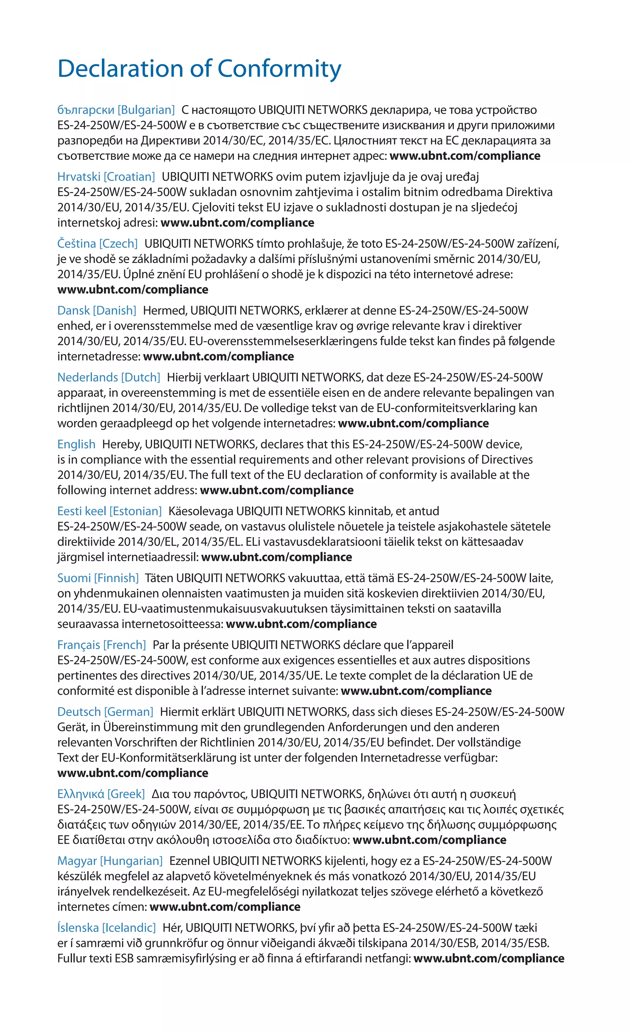 Declaration of Conformity
български [Bulgarian]  С настоящото UBIQUITI NETWORKS декларира, че това устройство
ES-24-250W/ES-24-500W е в съответствие със съществените изисквания и други приложими
разпоредби на Директиви 2014/30/ЕС, 2014/35/ЕС. Цялостният текст на ЕС декларацията за
съответствие може да се намери на следния интернет адрес: www.ubnt.com/compliance
Hrvatski [Croatian]  UBIQUITI NETWORKS ovim putem izjavljuje da je ovaj uređaj
ES-24-250W/ES-24-500W sukladan osnovnim zahtjevima i ostalim bitnim odredbama Direktiva
2014/30/EU, 2014/35/EU. Cjeloviti tekst EU izjave o sukladnosti dostupan je na sljedećoj
internetskoj adresi: www.ubnt.com/compliance
Čeština [Czech]  UBIQUITI NETWORKS tímto prohlašuje, že toto ES-24-250W/ES-24-500W zařízení,
je ve shodě se základními požadavky a dalšími příslušnými ustanoveními směrnic 2014/30/EU,
2014/35/EU. Úplné znění EU prohlášení o shodě je k dispozici na této internetové adrese:
www.ubnt.com/compliance
Dansk [Danish]  Hermed, UBIQUITI NETWORKS, erklærer at denne ES-24-250W/ES-24-500W
enhed, er i overensstemmelse med de væsentlige krav og øvrige relevante krav i direktiver
2014/30/EU, 2014/35/EU. EU‑overensstemmelseserklæringens fulde tekst kan findes på følgende
internetadresse: www.ubnt.com/compliance
Nederlands [Dutch]  Hierbij verklaart UBIQUITI NETWORKS, dat deze ES-24-250W/ES-24-500W
apparaat, in overeenstemming is met de essentiële eisen en de andere relevante bepalingen van
richtlijnen 2014/30/EU, 2014/35/EU. De volledige tekst van de EU-conformiteitsverklaring kan
worden geraadpleegd op het volgende internetadres: www.ubnt.com/compliance
English  Hereby, UBIQUITI NETWORKS, declares that this ES-24-250W/ES-24-500W device,
is in compliance with the essential requirements and other relevant provisions of Directives
2014/30/EU, 2014/35/EU. The full text of the EU declaration of conformity is available at the
following internet address: www.ubnt.com/compliance
Eesti keel [Estonian]  Käesolevaga UBIQUITI NETWORKS kinnitab, et antud
ES-24-250W/ES-24-500W seade, on vastavus olulistele nõuetele ja teistele asjakohastele sätetele
direktiivide 2014/30/EL, 2014/35/EL. ELi vastavusdeklaratsiooni täielik tekst on kättesaadav
järgmisel internetiaadressil: www.ubnt.com/compliance
Suomi [Finnish]  Täten UBIQUITI NETWORKS vakuuttaa, että tämä ES-24-250W/ES-24-500W laite,
on yhdenmukainen olennaisten vaatimusten ja muiden sitä koskevien direktiivien 2014/30/EU,
2014/35/EU. EU‑vaatimustenmukaisuusvakuutuksen täysimittainen teksti on saatavilla
seuraavassa internetosoitteessa: www.ubnt.com/compliance
Français [French]  Par la présente UBIQUITI NETWORKS déclare que l’appareil
ES-24-250W/ES-24-500W, est conforme aux exigences essentielles et aux autres dispositions
pertinentes des directives 2014/30/UE, 2014/35/UE. Le texte complet de la déclaration UE de
conformité est disponible à l’adresse internet suivante: www.ubnt.com/compliance
Deutsch [German]  Hiermit erklärt UBIQUITI NETWORKS, dass sich dieses ES-24-250W/ES-24-500W
Gerät, in Übereinstimmung mit den grundlegenden Anforderungen und den anderen
relevanten Vorschriften der Richtlinien 2014/30/EU, 2014/35/EU befindet. Der vollständige
Text der EU-Konformitätserklärung ist unter der folgenden Internetadresse verfügbar:
www.ubnt.com/compliance
Ελληνικά [Greek]  Δια του παρόντος, UBIQUITI NETWORKS, δηλώνει ότι αυτή η συσκευή
ES-24-250W/ES-24-500W, είναι σε συμμόρφωση με τις βασικές απαιτήσεις και τις λοιπές σχετικές
διατάξεις των οδηγιών 2014/30/EE, 2014/35/EE. Το πλήρες κείμενο της δήλωσης συμμόρφωσης
ΕΕ διατίθεται στην ακόλουθη ιστοσελίδα στο διαδίκτυο: www.ubnt.com/compliance
Magyar [Hungarian]  Ezennel UBIQUITI NETWORKS kijelenti, hogy ez a ES-24-250W/ES-24-500W
készülék megfelel az alapvető követelményeknek és más vonatkozó 2014/30/EU, 2014/35/EU
irányelvek rendelkezéseit. Az EU-megfelelőségi nyilatkozat teljes szövege elérhető a következő
internetes címen: www.ubnt.com/compliance
Íslenska [Icelandic]  Hér, UBIQUITI NETWORKS, því yfir að þetta ES-24-250W/ES-24-500W tæki
er í samræmi við grunnkröfur og önnur viðeigandi ákvæði tilskipana 2014/30/ESB, 2014/35/ESB.
Fullur texti ESB samræmisyfirlýsing er að finna á eftirfarandi netfangi: www.ubnt.com/compliance
 