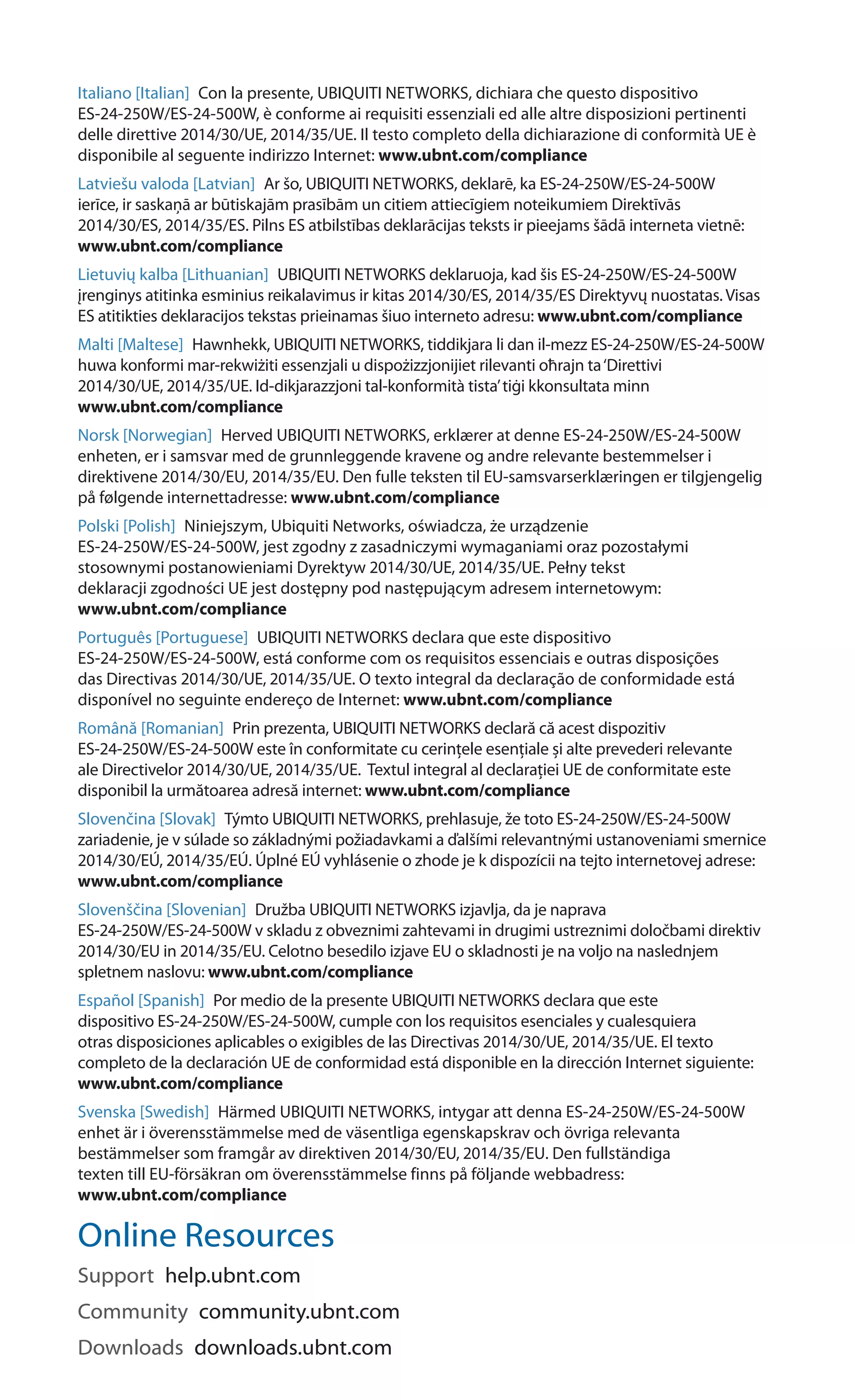 Italiano [Italian]  Con la presente, UBIQUITI NETWORKS, dichiara che questo dispositivo
ES-24-250W/ES-24-500W, è conforme ai requisiti essenziali ed alle altre disposizioni pertinenti
delle direttive 2014/30/UE, 2014/35/UE. Il testo completo della dichiarazione di conformità UE è
disponibile al seguente indirizzo Internet: www.ubnt.com/compliance
Latviešu valoda [Latvian]  Ar šo, UBIQUITI NETWORKS, deklarē, ka ES-24-250W/ES-24-500W
ierīce, ir saskaņā ar būtiskajām prasībām un citiem attiecīgiem noteikumiem Direktīvās
2014/30/ES, 2014/35/ES. Pilns ES atbilstības deklarācijas teksts ir pieejams šādā interneta vietnē:
www.ubnt.com/compliance
Lietuvių kalba [Lithuanian]  UBIQUITI NETWORKS deklaruoja, kad šis ES-24-250W/ES-24-500W
įrenginys atitinka esminius reikalavimus ir kitas 2014/30/ES, 2014/35/ES Direktyvų nuostatas. Visas
ES atitikties deklaracijos tekstas prieinamas šiuo interneto adresu: www.ubnt.com/compliance
Malti [Maltese]  Hawnhekk, UBIQUITI NETWORKS, tiddikjara li dan il-mezz ES-24-250W/ES-24-500W
huwa konformi mar-rekwiżiti essenzjali u dispożizzjonijiet rilevanti oħrajn ta‘Direttivi
2014/30/UE, 2014/35/UE. Id-dikjarazzjoni tal-konformità tista’tiġi kkonsultata minn
www.ubnt.com/compliance
Norsk [Norwegian]  Herved UBIQUITI NETWORKS, erklærer at denne ES-24-250W/ES-24-500W
enheten, er i samsvar med de grunnleggende kravene og andre relevante bestemmelser i
direktivene 2014/30/EU, 2014/35/EU. Den fulle teksten til EU-samsvarserklæringen er tilgjengelig
på følgende internettadresse: www.ubnt.com/compliance
Polski [Polish]  Niniejszym, Ubiquiti Networks, oświadcza, że ​​urządzenie
ES-24-250W/ES-24-500W, jest zgodny z zasadniczymi wymaganiami oraz pozostałymi
stosownymi postanowieniami Dyrektyw 2014/30/UE, 2014/35/UE. Pełny tekst
deklaracji zgodności UE jest dostępny pod następującym adresem internetowym:
www.ubnt.com/compliance
Português [Portuguese]  UBIQUITI NETWORKS declara que este dispositivo
ES-24-250W/ES-24-500W, está conforme com os requisitos essenciais e outras disposições
das Directivas 2014/30/UE, 2014/35/UE. O texto integral da declaração de conformidade está
disponível no seguinte endereço de Internet: www.ubnt.com/compliance
Română [Romanian]  Prin prezenta, UBIQUITI NETWORKS declară că acest dispozitiv
ES-24-250W/ES-24-500W este în conformitate cu cerințele esențiale și alte prevederi relevante
ale Directivelor 2014/30/UE, 2014/35/UE. Textul integral al declarației UE de conformitate este
disponibil la următoarea adresă internet: www.ubnt.com/compliance
Slovenčina [Slovak]  Týmto UBIQUITI NETWORKS, prehlasuje, že toto ES-24-250W/ES-24-500W
zariadenie, je v súlade so základnými požiadavkami a ďalšími relevantnými ustanoveniami smernice
2014/30/EÚ, 2014/35/EÚ. Úplné EÚ vyhlásenie o zhode je k dispozícii na tejto internetovej adrese:
www.ubnt.com/compliance
Slovenščina [Slovenian]  Družba UBIQUITI NETWORKS izjavlja, da je naprava
ES-24-250W/ES-24-500W v skladu z obveznimi zahtevami in drugimi ustreznimi določbami direktiv
2014/30/EU in 2014/35/EU. Celotno besedilo izjave EU o skladnosti je na voljo na naslednjem
spletnem naslovu: www.ubnt.com/compliance
Español [Spanish]  Por medio de la presente UBIQUITI NETWORKS declara que este
dispositivo ES-24-250W/ES-24-500W, cumple con los requisitos esenciales y cualesquiera
otras disposiciones aplicables o exigibles de las Directivas 2014/30/UE, 2014/35/UE. El texto
completo de la declaración UE de conformidad está disponible en la dirección Internet siguiente:
www.ubnt.com/compliance
Svenska [Swedish]  Härmed UBIQUITI NETWORKS, intygar att denna ES-24-250W/ES-24-500W
enhet är i överensstämmelse med de väsentliga egenskapskrav och övriga relevanta
bestämmelser som framgår av direktiven 2014/30/EU, 2014/35/EU. Den fullständiga
texten till EU-försäkran om överensstämmelse finns på följande webbadress:
www.ubnt.com/compliance
Online Resources
Support  help.ubnt.com
Community  community.ubnt.com
Downloads  downloads.ubnt.com
 