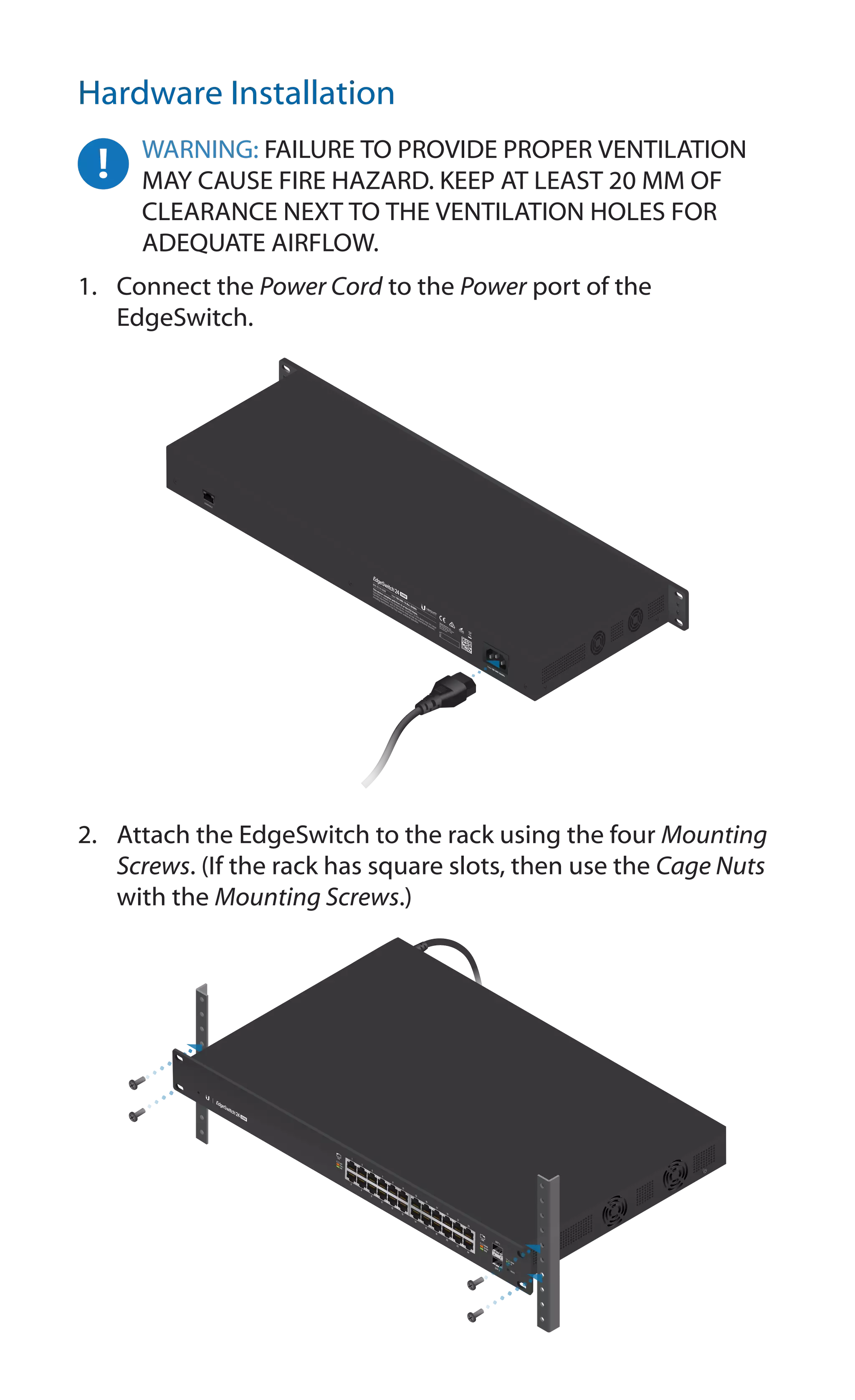 Hardware Installation
WARNING: FAILURE TO PROVIDE PROPER VENTILATION
MAY CAUSE FIRE HAZARD. KEEP AT LEAST 20 MM OF
CLEARANCE NEXT TO THE VENTILATION HOLES FOR
ADEQUATE AIRFLOW.
1.	 Connect the Power Cord to the Power port of the
EdgeSwitch.
2.	 Attach the EdgeSwitch to the rack using the four Mounting
Screws. (If the rack has square slots, then use the Cage Nuts
with the Mounting Screws.)
 