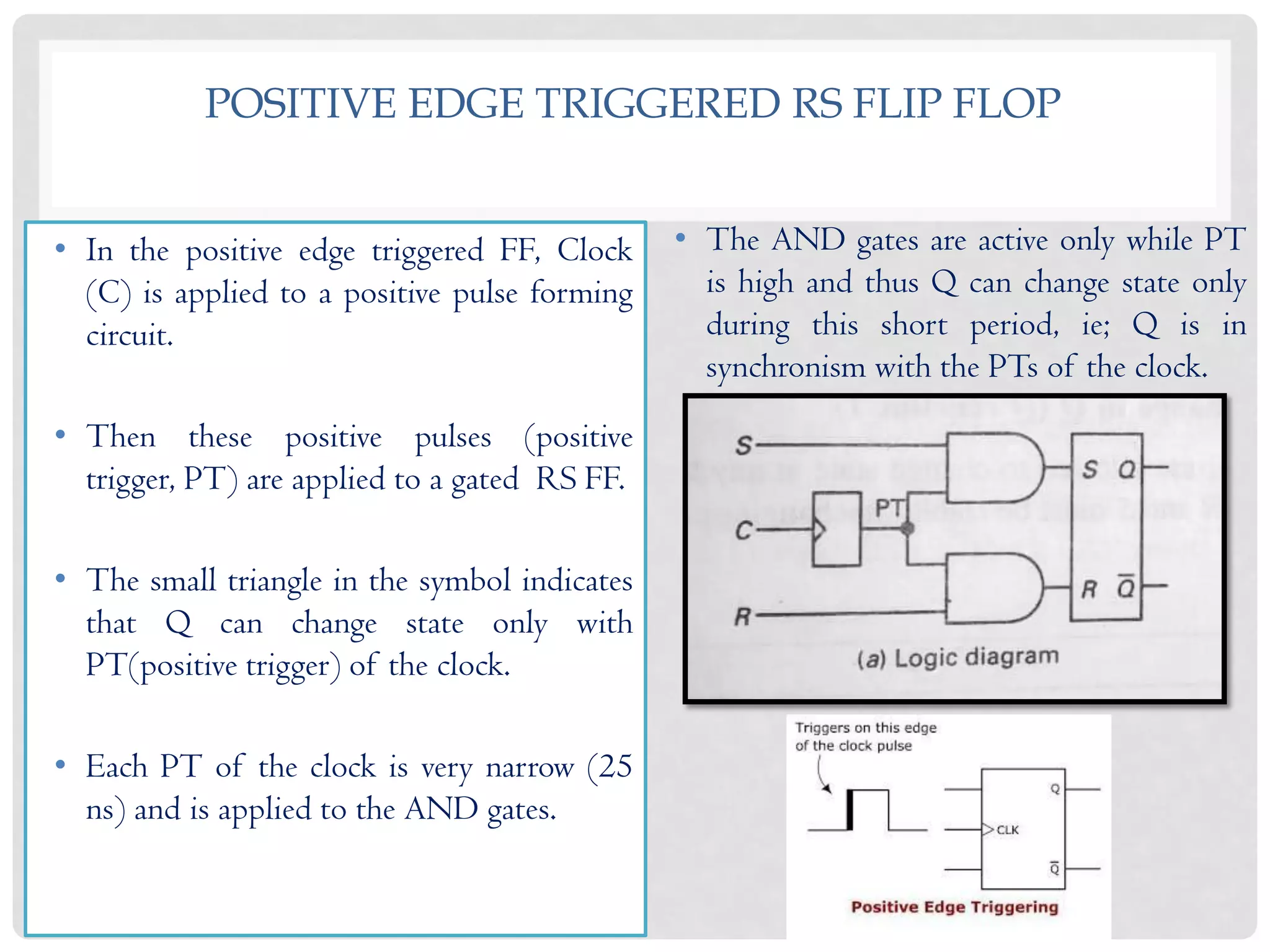 POSITIVE EDGE TRIGGERED RS FLIP FLOP
• In the positive edge triggered FF, Clock
(C) is applied to a positive pulse forming
circuit.
• Then these positive pulses (positive
trigger, PT) are applied to a gated RS FF.
• The small triangle in the symbol indicates
that Q can change state only with
PT(positive trigger) of the clock.
• Each PT of the clock is very narrow (25
ns) and is applied to the AND gates.
• The AND gates are active only while PT
is high and thus Q can change state only
during this short period, ie; Q is in
synchronism with the PTs of the clock.
 