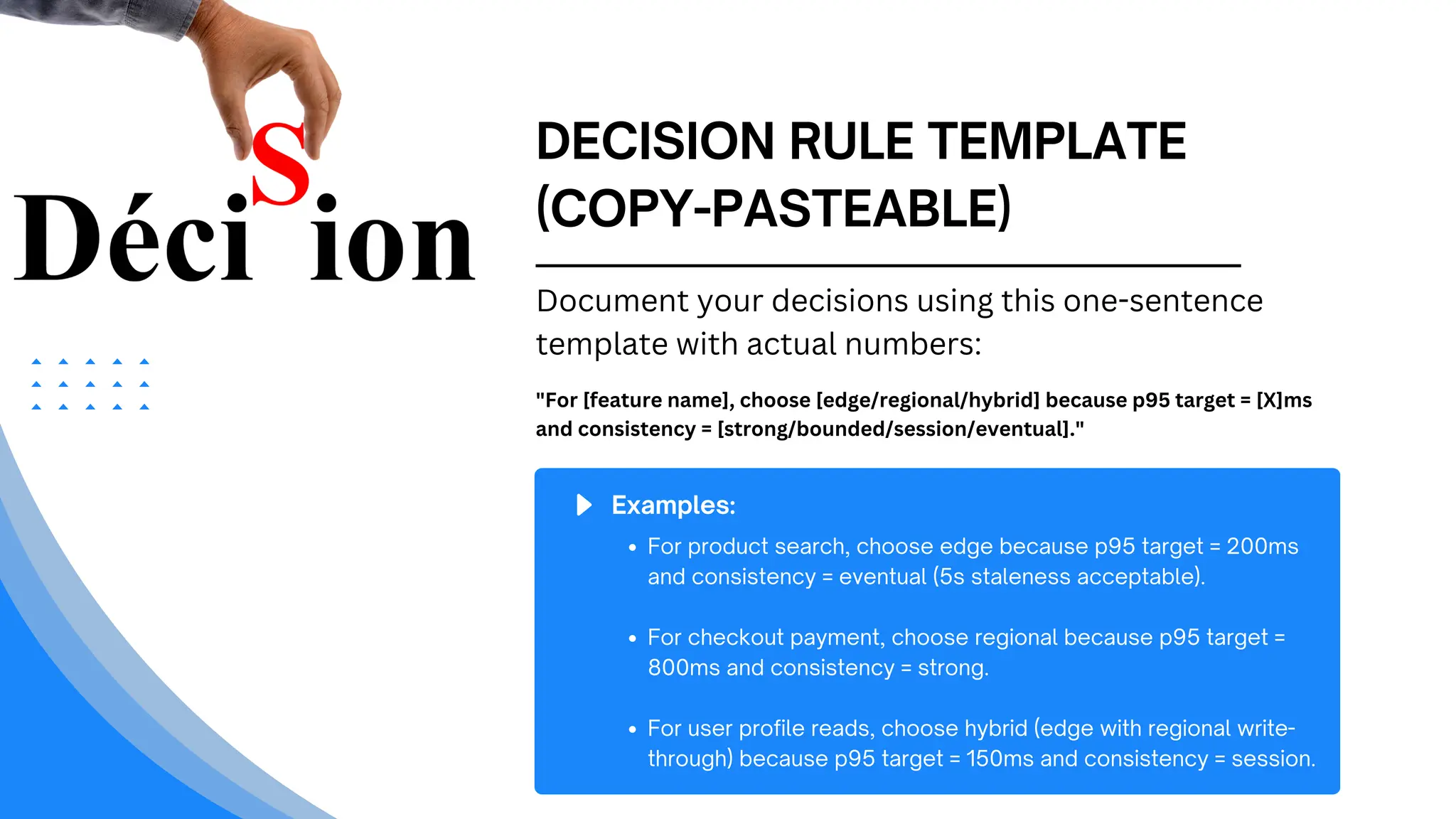 DECISION RULE TEMPLATE
(COPY-PASTEABLE)
Document your decisions using this one-sentence
template with actual numbers:
"For [feature name], choose [edge/regional/hybrid] because p95 target = [X]ms
and consistency = [strong/bounded/session/eventual]."
Examples:
For product search, choose edge because p95 target = 200ms
and consistency = eventual (5s staleness acceptable).
For checkout payment, choose regional because p95 target =
800ms and consistency = strong.
For user profile reads, choose hybrid (edge with regional write-
through) because p95 target = 150ms and consistency = session.
 