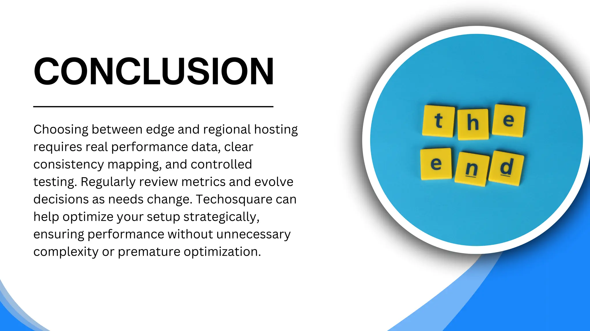 CONCLUSION
Choosing between edge and regional hosting
requires real performance data, clear
consistency mapping, and controlled
testing. Regularly review metrics and evolve
decisions as needs change. Techosquare can
help optimize your setup strategically,
ensuring performance without unnecessary
complexity or premature optimization.
 