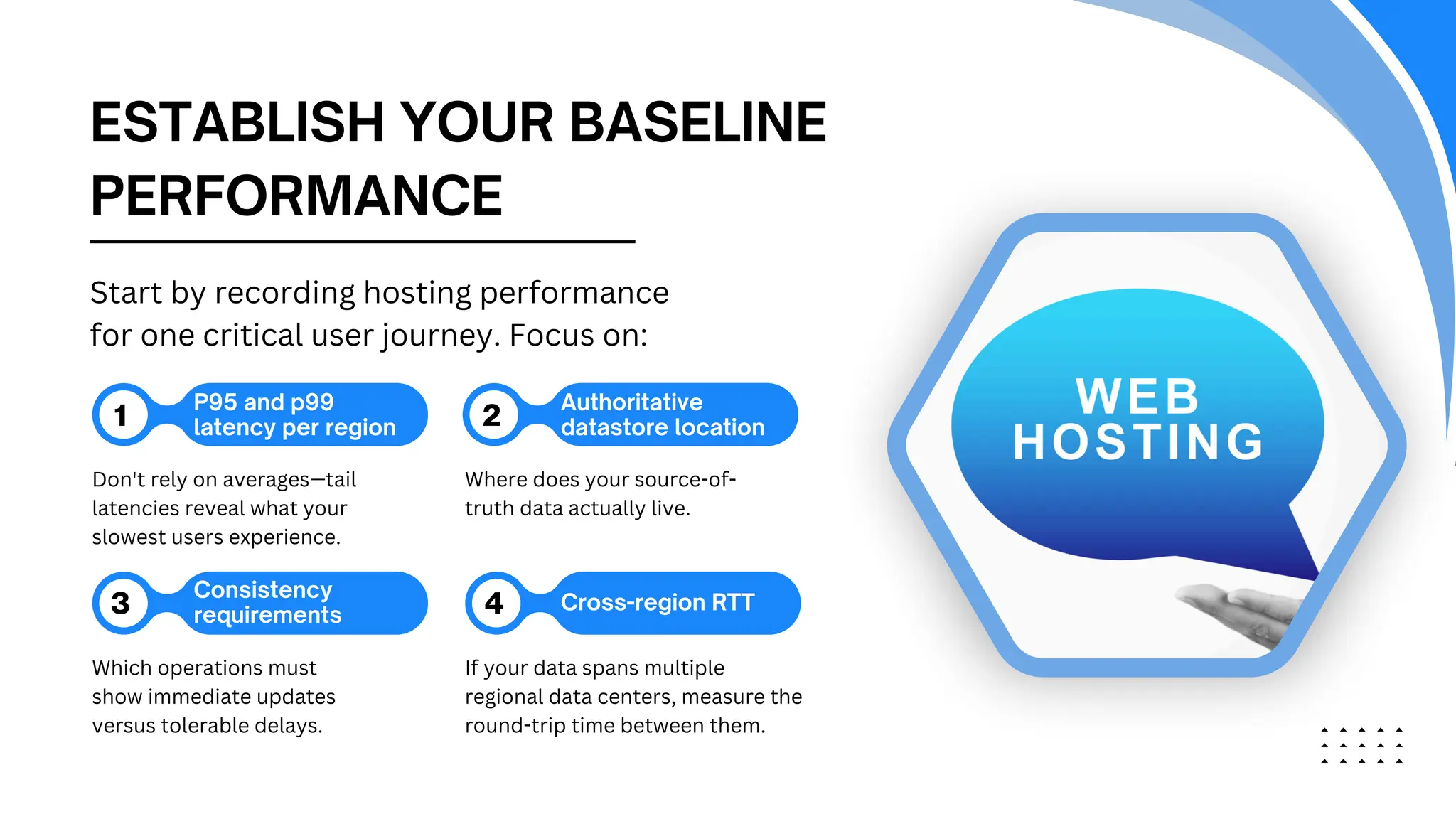 ESTABLISH YOUR BASELINE
PERFORMANCE
P95 and p99
latency per region
1 2
3 4 Cross-region RTT
Don't rely on averages—tail
latencies reveal what your
slowest users experience.
Where does your source-of-
truth data actually live.
Which operations must
show immediate updates
versus tolerable delays.
If your data spans multiple
regional data centers, measure the
round-trip time between them.
Start by recording hosting performance
for one critical user journey. Focus on:
Authoritative
datastore location
Consistency
requirements
 