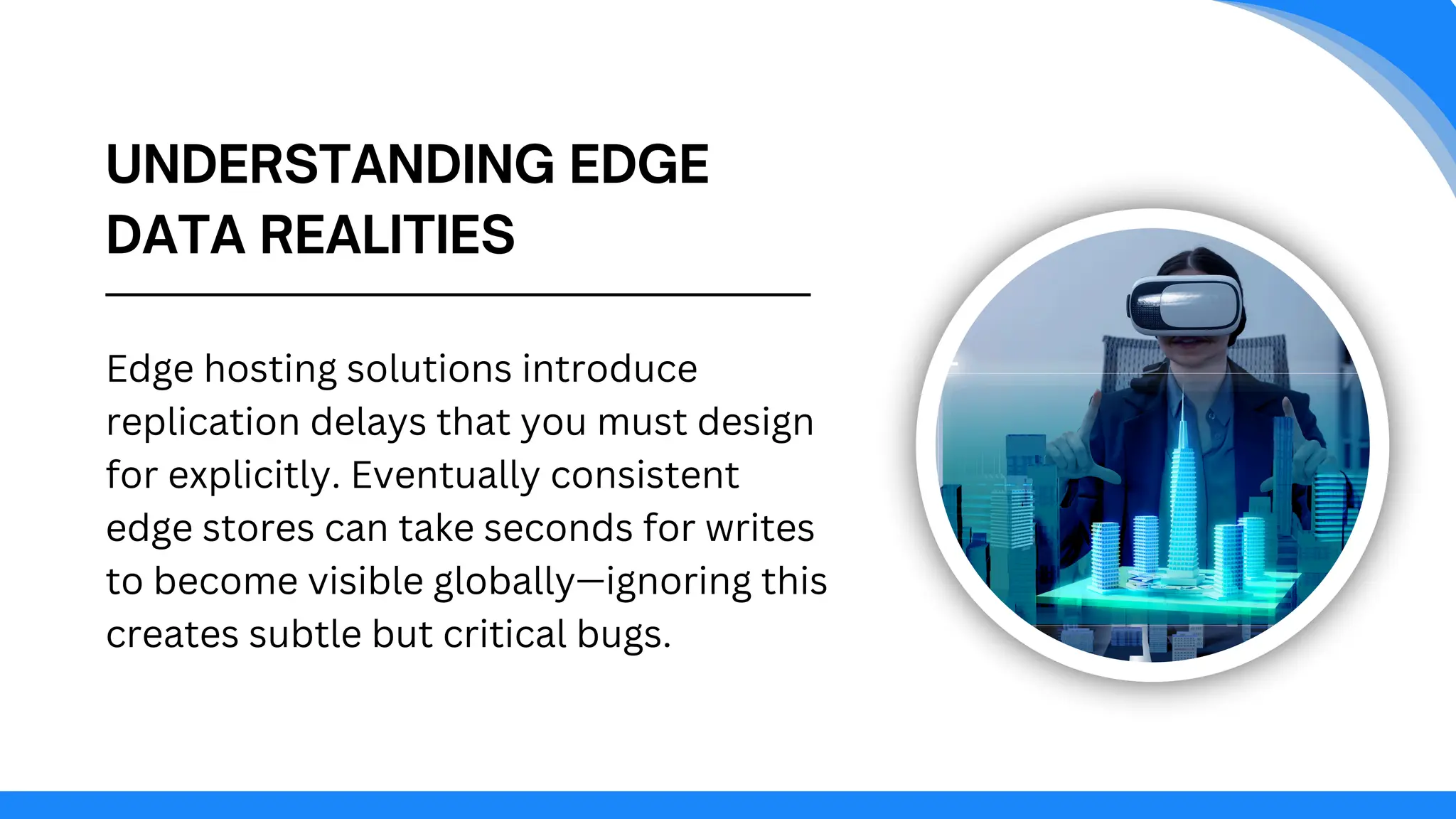 UNDERSTANDING EDGE
DATA REALITIES
Edge hosting solutions introduce
replication delays that you must design
for explicitly. Eventually consistent
edge stores can take seconds for writes
to become visible globally—ignoring this
creates subtle but critical bugs.
 