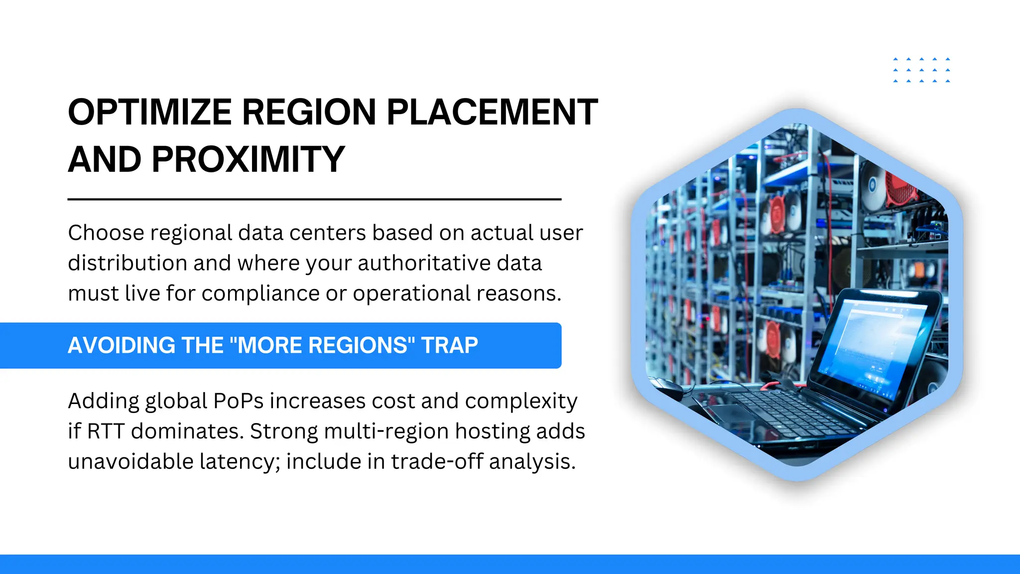 OPTIMIZE REGION PLACEMENT
AND PROXIMITY
Choose regional data centers based on actual user
distribution and where your authoritative data
must live for compliance or operational reasons.
AVOIDING THE "MORE REGIONS" TRAP
Adding global PoPs increases cost and complexity
if RTT dominates. Strong multi-region hosting adds
unavoidable latency; include in trade-off analysis.
 