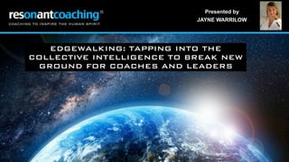 Presented by
JAYNE WARRILOW
EDGEWALKING: TAPPING INTO THE
COLLECTIVE INTELLIGENCE TO BREAK NEW
GROUND FOR COACHES AND LEADERS
 