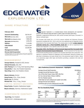 TSX-V:
          EXPLORATION LTD.

SHARE STRUCTURE                                                                           OVERVIEW


February 2013                                                                                    dgewater Exploration is a Canadian-based mineral development and exploration
                                                                                         company with advanced stage gold assets in Galicia, Spain and Ghana West Africa.
Issued & Outstanding                                            88,794,437
                                                                                         Edgewater is aggressively advancing the 100% owned Corcoesto Gold Project (”Corcoesto”) in
Warrants ($1.10 Jun. 2013)                                         6,515,000             Galician northwest Spain.
Warrants ($1.40 Sept/Oct. 2013)                                    7,806,500             The Corcoesto Gold Project has a NI 43-101 resource estimate and Preliminary Economic
Warrants ($0.50 Sept 2013)                                         2,436,250             Assessment completed Nov 2011. 2013 is set to be a very significant year for Edgewater and the
Options                                                           7,335,000              advancement of the Corcoesto Gold Project. The company plans to publish a new resource
                                                                                         estimate during Q1, a final feasibility study Q2 and with an experienced mine
Fully Diluted                                                  118,913,907
                                                                                         building team Edgewater is very optimistic about the year ahead.
Cash                                                            $5,200,000
                                                                                         December 2012, the Ministry of Environment Approved the Corcoesto Gold
Management/Insiders                                                         14%
                                                                                         Project’s Environmental Impact Statement . The EIS represents the final step in the
Kinross Gold Corporation                                                      4%
                                                                                         environmental permitting process to advance the Corcoesto Gold Project onto construction. This
If Edgewater delineates a NI 43-101 compliant resource of 3Moz of gold in the Measured
and Indicated category on the Enchi Project Red Back can exercise an additional 2.5M     approval is a significant milestone for Edgewater and its shareholders, taking the Company one
warrants at 0.50 and 2.5M warrants at 1.00
                                                                                         step closer to developing a new open pit gold mine in the autonomous region of Galicia. Galicia
                                                                                         is an autonomous region within Spain and therefore permitting is assessed at the state and

MANAGEMENT                                                                               municipal levels.

George Salamis, President & CEO, Director
Edward Farrauto, CGA, CFO
John Thomas, Ph. D, P. Eng, Chief Operating Officer                                           2011 Preliminary Economic Assessment - Highlights*
Greg Smith, P. Geo, Vice President Exploration
Ryan King, B.Com, Vice President, Director                                                    Average Annual Gold Production                                                                         102,000/oz
                                                                                              Average Annual Net Revenue (US$)                                                                                60 M
                                                                                              Life of Mine Net Present Value (NPV US$ 5%)                                                                   206 M
Blayne Johnson, Director
                                                                                              Pre-Tax Internal Rate of Return (IRR%)                                                                             24
Doug Forster, M.Sc., P.Geo, Director                                                          Pre-Tax Payback (years)                                                                                           3.4
Danny Lee, CA, Director                                                                       Initial Open pit and underground capital cost (US$)                                                           135 M
Michael Vint B.Sc., P. Eng., Director                                                         Average Annual Cost (US$/oz)                                                                                     713
CAPITAL MARKET ADVISORS                                                                       Combined open pit and underground mine life                                                                       9.9

Doug Forster, President, Featherstone Capital
                                                                                             Pre-Tax Sensitivity Model
Blayne Johnson, Chairman, Featherstone Capital
                                                                                                                                          (Base Case)
                                                                                             Gold               US$/oz                      1,300                        1,500                   1,700
                                                                                             NPV                5%                            206 M                      340 M                   475 M
CORPORATE CONTACT                                                                                               Years                         3.4                        2.5                     1.9
                                                                                             Payback
Ryan King, Vice President                                                                    IRR                %                             24                         34                      43
604-628-1012 | info@edgewaterx.com                                                       *Preliminary Economic Assessment NI43-101 Compliant includes inferred mineral resources that are considered too speculative
                                                                                         geologically to have the economic considerations applied to them that would enable them to be categorized as mineral reserves,
                                                                                         and there is no certainty that the preliminary assessment will be realized

                                                                                                                                             www.edgewaterx.com |                                      Feb. 2013
 